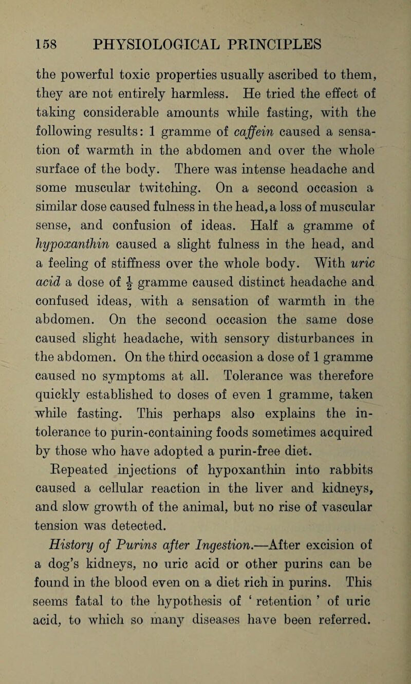 the powerful toxic properties usually ascribed to them, they are not entirely harmless. He tried the effect of taking considerable amounts while fasting, with the following results: 1 gramme of caffein caused a sensa¬ tion of warmth in the abdomen and over the whole surface of the body. There was intense headache and some muscular twitching. On a second occasion a similar dose caused fulness in the head, a loss of muscular sense, and confusion of ideas. Half a gramme of hypoxanthin caused a slight fulness in the head, and a feeling of stiffness over the whole body. With uric acid a dose of J gramme caused distinct headache and confused ideas, with a sensation of warmth in the abdomen. On the second occasion the same dose caused slight headache, with sensory disturbances in the abdomen. On the third occasion a dose of 1 gramme caused no symptoms at all. Tolerance was therefore quickly established to doses of even 1 gramme, taken while fasting. This perhaps also explains the in¬ tolerance to purin-containing foods sometimes acquired by those who have adopted a purin-free diet. Repeated injections of hypoxanthin into rabbits caused a cellular reaction in the liver and kidneys, and slow growth of the animal, but no rise of vascular tension was detected. History oj Purins after Ingestion.—After excision of a dog’s kidneys, no uric acid or other purins can be found in the blood even on a diet rich in purins. This seems fatal to the hypothesis of ‘ retention ’ of uric acid, to which so many diseases have been referred.