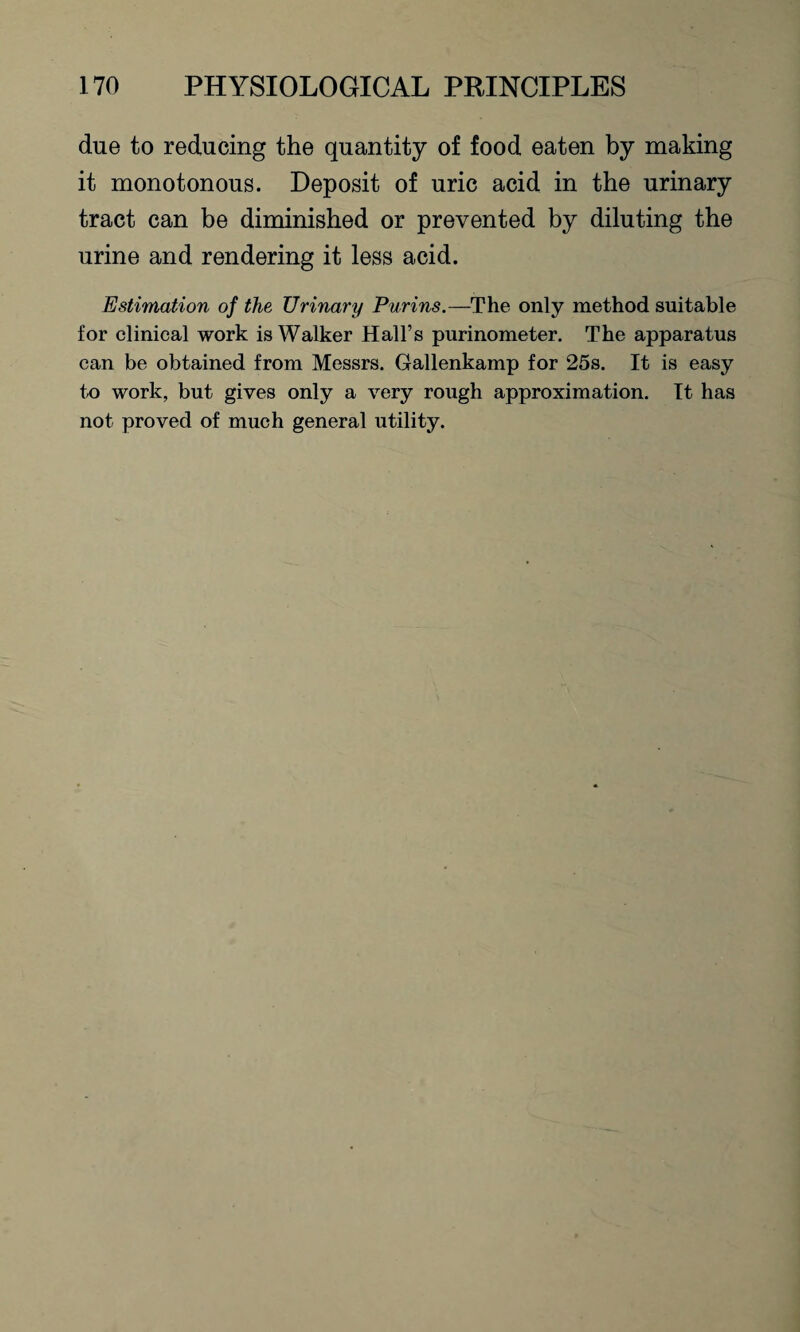 due to reducing the quantity of food eaten by making it monotonous. Deposit of uric acid in the urinary tract can be diminished or prevented by diluting the urine and rendering it less acid. Estimation of the Urinary Purins.—The only method suitable for clinical work is Walker Hall’s purinometer. The apparatus can be obtained from Messrs. Gallenkamp for 25s. It is easy to work, but gives only a very rough approximation. It has not proved of much general utility.