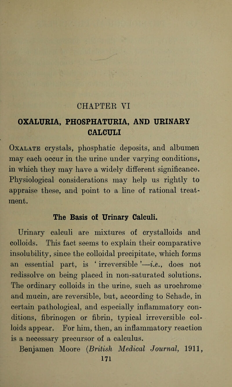 CHAPTER VI OXALURIA, PHOSPHATURIA, AND URINARY CALCULI Oxalate crystals, phosphatic deposits, and albumen may each occur in the urine under varying conditions, in which they may have a widely different significance. Physiological considerations may help us rightly to appraise these, and point to a line of rational treat¬ ment. The Basis of Urinary Calculi. Urinary calculi are mixtures of crystalloids and colloids. This fact seems to explain their comparative insolubility, since the colloidal precipitate, which forms an essential part, is ‘ irreversible ’—i.e., does not redissolve on being placed in non-saturated solutions. The ordinary colloids in the urine, such as urochrome and mucin, are reversible, but, according to Schade, in certain pathological, and especially inflammatory con¬ ditions, fibrinogen or fibrin, typical irreversible col¬ loids appear. For him, then, an inflammatory reaction is a necessary precursor of a calculus. Benjamen Moore (British Medical Journal, 1911,