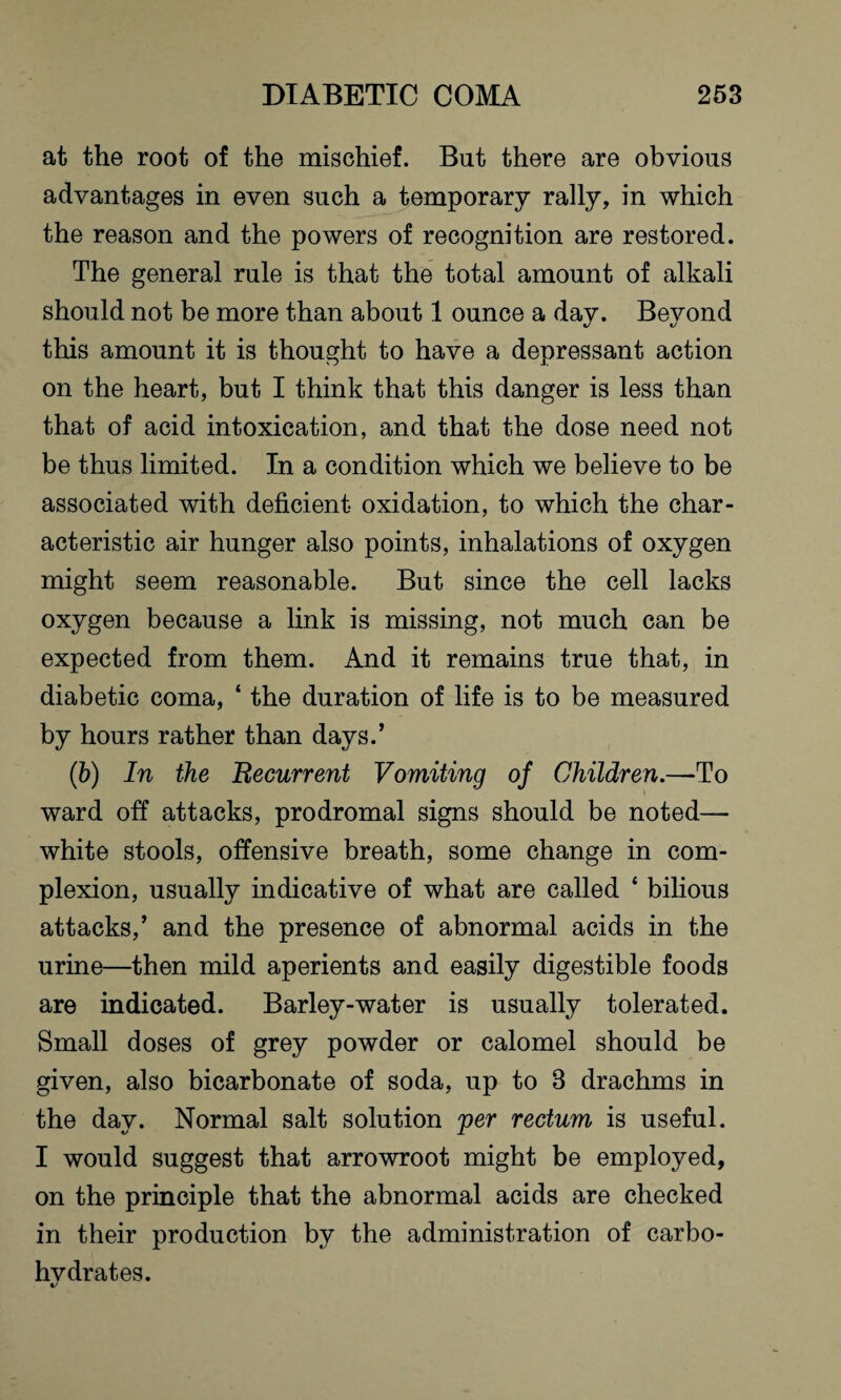 at the root of the mischief. But there are obvious advantages in even such a temporary rally, in which the reason and the powers of recognition are restored. The general rule is that the total amount of alkali should not be more than about 1 ounce a day. Beyond this amount it is thought to have a depressant action on the heart, but I think that this danger is less than that of acid intoxication, and that the dose need not be thus limited. In a condition which we believe to be associated with deficient oxidation, to which the char¬ acteristic air hunger also points, inhalations of oxygen might seem reasonable. But since the cell lacks oxygen because a link is missing, not much can be expected from them. And it remains true that, in diabetic coma, ‘ the duration of life is to be measured by hours rather than days.’ (b) In the Recurrent Vomiting of Children.—To ward off attacks, prodromal signs should be noted— white stools, offensive breath, some change in com¬ plexion, usually indicative of what are called * bilious attacks,’ and the presence of abnormal acids in the urine—then mild aperients and easily digestible foods are indicated. Barley-water is usually tolerated. Small doses of grey powder or calomel should be given, also bicarbonate of soda, up to 3 drachms in the day. Normal salt solution per rectum is useful. I would suggest that arrowroot might be employed, on the principle that the abnormal acids are checked in their production by the administration of carbo- hvdrates.