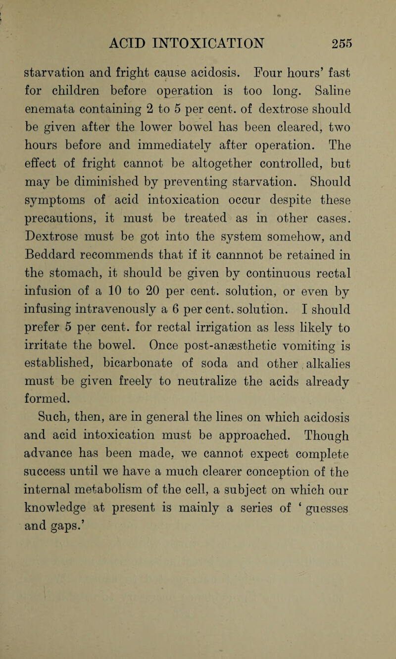 starvation and fright cause acidosis. Four hours’ fast for children before operation is too long. Saline enemata containing 2 to 5 per cent, of dextrose should be given after the lower bowel has been cleared, two hours before and immediately after operation. The effect of fright cannot be altogether controlled, but may be diminished by preventing starvation. Should symptoms of acid intoxication occur despite these precautions, it must be treated as in other cases. Dextrose must be got into the system somehow, and Beddard recommends that if it cannnot be retained in the stomach, it should be given by continuous rectal infusion of a 10 to 20 per cent, solution, or even by infusing intravenously a 6 per cent, solution. I should prefer 5 per cent, for rectal irrigation as less likely to irritate the bowel. Once post-anaesthetic vomiting is established, bicarbonate of soda and other alkalies must be given freely to neutralize the acids already formed. Such, then, are in general the lines on which acidosis and acid intoxication must be approached. Though advance has been made, we cannot expect complete success until we have a much clearer conception of the internal metabolism of the cell, a subject on which our knowledge at present is mainly a series of ‘ guesses and gaps.’