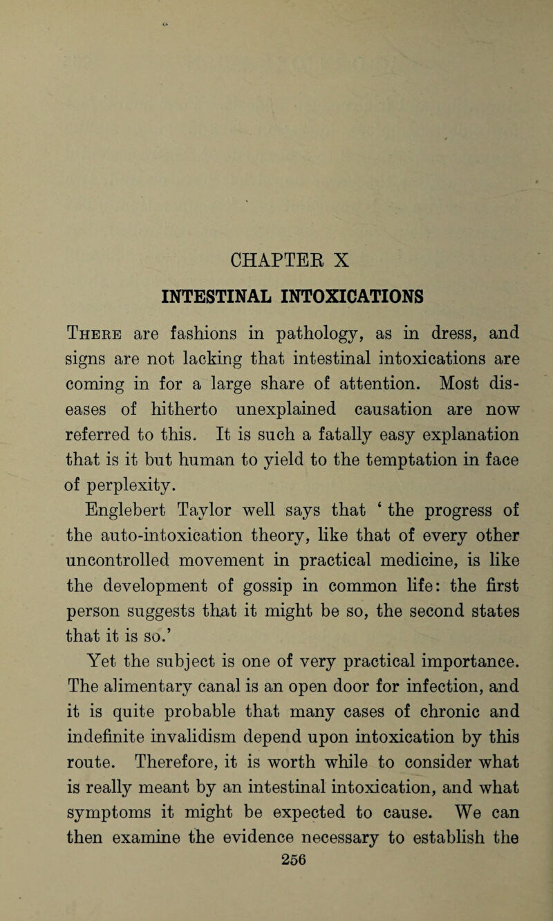 CHAPTEE X INTESTINAL INTOXICATIONS There are fashions in pathology, as in dress, and signs are not lacking that intestinal intoxications are coming in for a large share of attention. Most dis¬ eases of hitherto unexplained causation are now referred to this. It is such a fatally easy explanation that is it but human to yield to the temptation in face of perplexity. Englebert Taylor well says that * the progress of the auto-intoxication theory, like that of every other uncontrolled movement in practical medicine, is like the development of gossip in common life: the first person suggests that it might be so, the second states that it is so.’ Yet the subject is one of very practical importance. The alimentary canal is an open door for infection, and it is quite probable that many cases of chronic and indefinite invalidism depend upon intoxication by this route. Therefore, it is worth while to consider what is really meant by an intestinal intoxication, and what symptoms it might be expected to cause. We can then examine the evidence necessary to establish the