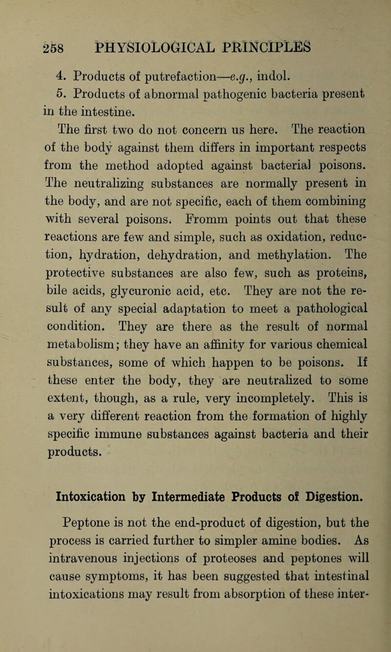 4. Products of putrefaction—e.g., indol. 5. Products of abnormal pathogenic bacteria present in the intestine. The first two do not concern us here. The reaction of the body against them differs in important respects from the method adopted against bacterial poisons. The neutralizing substances are normally present in the body, and are not specific, each of them combining with several poisons. Fromm points out that these reactions are few and simple, such as oxidation, reduc¬ tion, hydration, dehydration, and methylation. The protective substances are also few, such as proteins, bile acids, glycuronic acid, etc. They are not the re¬ sult of any special adaptation to meet a pathological condition. They are there as the result of normal metabolism; they have an affinity for various chemical substances, some of which happen to be poisons. If these enter the body, they are neutralized to some extent, though, as a rule, very incompletely. This is a very different reaction from the formation of highly specific immune substances against bacteria and their products. Intoxication by Intermediate Products oi Digestion. Peptone is not the end-product of digestion, but the process is carried further to simpler amine bodies. As intravenous injections of proteoses and peptones will cause symptoms, it has been suggested that intestinal intoxications may result from absorption of these inter-