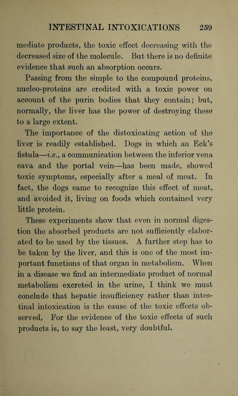 mediate products, the toxic effect decreasing with the decreased size of the molecule. But there is no definite evidence that such an absorption occurs. Passing from the simple to the compound proteins, nucleo-proteins are credited with a toxic power on account of the purin bodies that they contain; but, normally, the liver has the power of destroying these to a large extent. The importance of the distoxicating action of the liver is readily established. Dogs in which an Eck’s fistula—i.e., a communication between the inferior vena cava and the portal vein—has been made, showed toxic symptoms, especially after a meal of meat. In fact, the dogs came to recognize this effect of meat, and avoided it, living on foods which contained very little protein. These experiments show that even in normal diges¬ tion the absorbed products are not sufficiently elabor¬ ated to be used by the tissues. A further step has to be taken by the liver, and this is one of the most im¬ portant functions of that organ in metabolism. When in a disease we find an intermediate product of normal metabolism excreted in the urine, I think we must conclude that hepatic insufficiency rather than intes¬ tinal intoxication is the cause of the toxic effects ob¬ served. For the evidence of the toxic effects of such products is, to say the least, very doubtful.