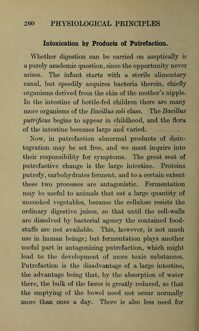 Intoxication by Products of Putrefaction. Whether digestion can be carried on aseptically is a purely academic question, since the opportunity never arises. The infant starts with a sterile alimentary canal, but speedily acquires bacteria therein, chiefly organisms derived from the skin of the mother’s nipple. In the intestine of bottle-fed children there are many more organisms of the Bacillus coli class. The Bacillus putriftcus begins to appear in childhood, and the flora of the intestine becomes large and varied. Now, in putrefaction abnormal products of disin¬ tegration may be set free, and we must inquire into their responsibility for symptoms. The great seat of putrefactive change is the large intestine. Proteins putrefy, carbohydrates ferment, and to a certain extent these two processes are antagonistic. Fermentation may be useful to animals that eat a large quantity of uncooked vegetables, because the cellulose resists the ordinary digestive juices, so that until the cell-walls are dissolved by bacterial agency the contained food¬ stuffs are not available. This, however, is not much use in human beings; but fermentation plays another useful part in antagonizing putrefaction, which might lead to the development of more toxic substances. Putrefaction is the disadvantage of a large intestine, the advantage being that, by the absorption of water there, the bulk of the faeces is greatly reduced, so that the emptying of the bowel need not occur normally more than once a day. There is also less need for
