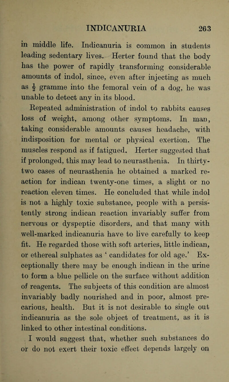 in middle life. Indicanuria is common in students leading sedentary lives. Herter found that the body has the power of rapidly transforming considerable amounts of indol, since, even after injecting as much as J gramme into the femoral vein of a dog, he was unable to detect any in its blood. Repeated administration of indol to rabbits causes loss of weight, among other symptoms. In man. taking considerable amounts causes headache, with indisposition for mental or physical exertion. The muscles respond as if fatigued. Herter suggested that if prolonged, this may lead to neurasthenia. In thirty- two cases of neurasthenia he obtained a marked re¬ action for indican twenty-one times, a slight or no reaction eleven times. He concluded that while indol is not a highly toxic substance, people with a persis¬ tently strong indican reaction invariably suffer from nervous or dyspeptic disorders, and that many with well-marked indicanuria have to live carefully to keep fit. He regarded those with soft arteries, little in dican, or ethereal sulphates as ‘ candidates for old age.’ Ex¬ ceptionally there may be enough indican in the urine to form a blue pellicle on the surface without addition of reagents. The subjects of this condition are almost invariably badly nourished and in poor, almost pre¬ carious, health. But it is not desirable to single out indicanuria as the sole object of treatment, as it is linked to other intestinal conditions. I would suggest that, whether such substances do or do not exert their toxic effect depends largely on