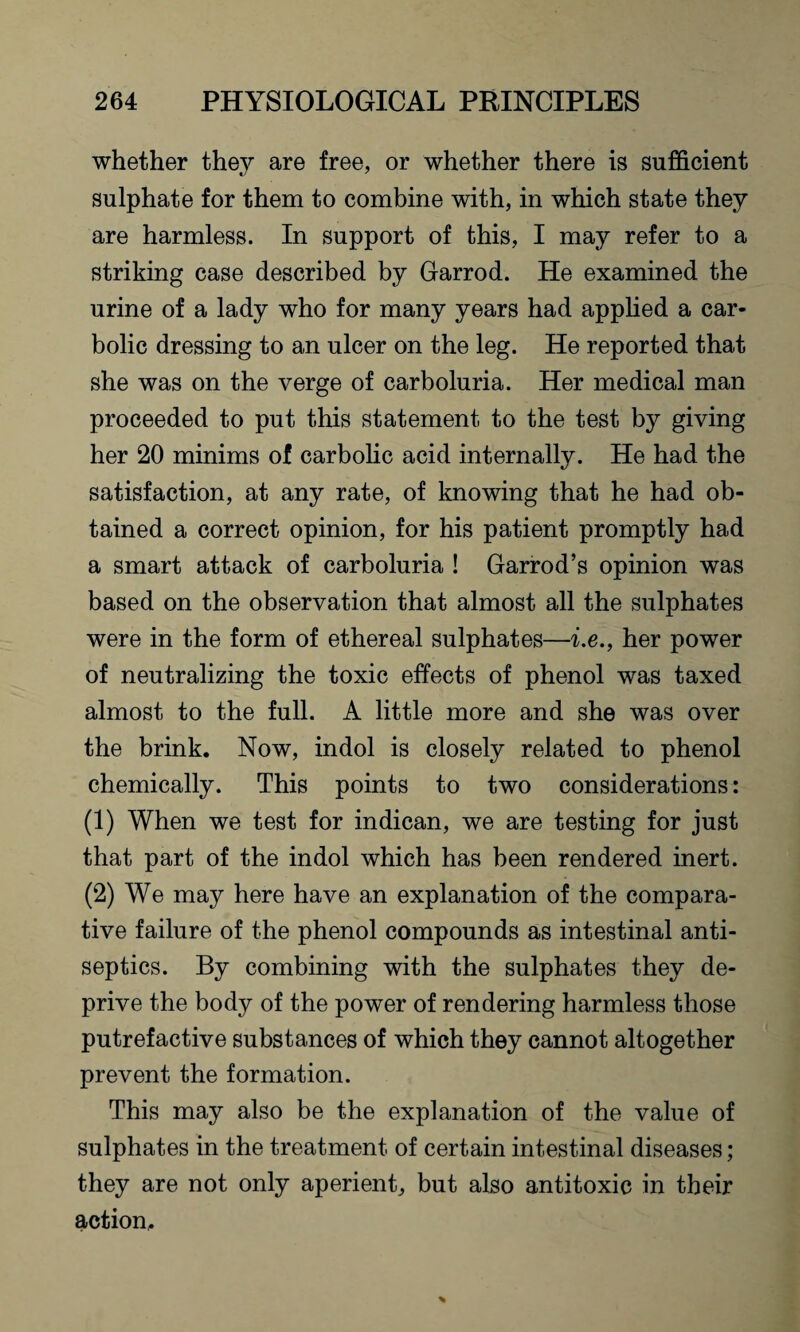 whether they are free, or whether there is sufficient sulphate for them to combine with, in which state they are harmless. In support of this, I may refer to a striking case described by Garrod. He examined the urine of a lady who for many years had applied a car¬ bolic dressing to an ulcer on the leg. He reported that she was on the verge of carboluria. Her medical man proceeded to put this statement to the test by giving her 20 minims of carbolic acid internally. He had the satisfaction, at any rate, of knowing that he had ob¬ tained a correct opinion, for his patient promptly had a smart attack of carboluria ! Garrod’s opinion was based on the observation that almost all the sulphates were in the form of ethereal sulphates—i.e., her power of neutralizing the toxic effects of phenol was taxed almost to the full. A little more and she was over the brink. Now, indol is closely related to phenol chemically. This points to two considerations: (1) When we test for indican, we are testing for just that part of the indol which has been rendered inert. (2) We may here have an explanation of the compara¬ tive failure of the phenol compounds as intestinal anti¬ septics. By combining with the sulphates they de¬ prive the body of the power of rendering harmless those putrefactive substances of which they cannot altogether prevent the formation. This may also be the explanation of the value of sulphates in the treatment of certain intestinal diseases; they are not only aperient, but also antitoxic in their action.