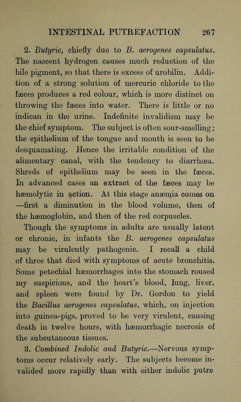 2. Butyric, chiefly due to B. aerogenes capsulatus. The nascent hydrogen causes much reduction of the bile pigment, so that there is excess of urobilin. Addi¬ tion of a strong solution of mercuric chloride to the faeces produces a red colour, which is more distinct on throwing the faeces into water. There is little or no indican in the urine. Indefinite invalidism may be the chief symptom. The subject is often sour-smelling; the epithelium of the tongue and mouth is seen to be desquamating. Hence the irritable condition of the alimentary canal, with the tendency to diarrhoea. Shreds of epithelium may be seen in the faeces. In advanced cases an extract of the faeces may be haemolytic in action. At this stage anaemia comes on —first a diminution in the blood volume, then of the haemoglobin, and then of the red corpuscles. Though the symptoms in adults are usually latent or chronic, in infants the B. aerogenes capsulatus may be virulently pathogenic. I recall a child of three that died with symptoms of acute bronchitis. Some petechial haemorrhages into the stomach roused my suspicions, and the heart’s blood, lung, liver, and spleen were found by Dr. Gordon to yield the Bacillus aerogenes capsulatus, which, on injection into guinea-pigs, proved to be very virulent, causing death in twelve hours, with haemorrhagic necrosis of the subcutaneous tissues. 3. Combined Indolic and Butyric.—Nervous symp¬ toms occur relatively early. The subjects become in¬ valided more rapidly than with either indolic putre