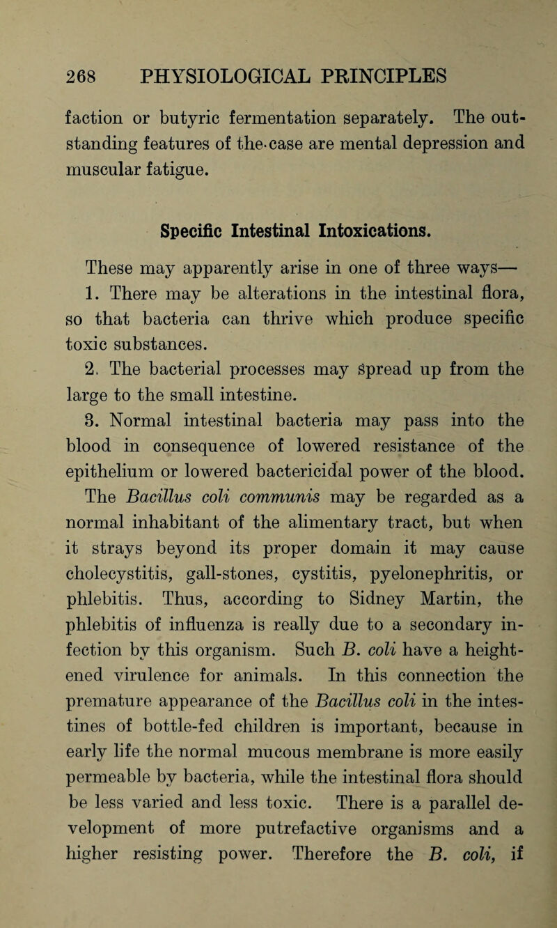 faction or butyric fermentation separately. The out¬ standing features of the-case are mental depression and muscular fatigue. Specific Intestinal Intoxications. These may apparently arise in one of three ways— 1. There may be alterations in the intestinal flora, so that bacteria can thrive which produce specific toxic substances. 2. The bacterial processes may Spread up from the large to the small intestine. 3. Normal intestinal bacteria may pass into the blood in consequence of lowered resistance of the epithelium or lowered bactericidal power of the blood. The Bacillus coli communis may be regarded as a normal inhabitant of the alimentary tract, but when it strays beyond its proper domain it may cause cholecystitis, gall-stones, cystitis, pyelonephritis, or phlebitis. Thus, according to Sidney Martin, the phlebitis of influenza is really due to a secondary in¬ fection by this organism. Such B. coli have a height¬ ened virulence for animals. In this connection the premature appearance of the Bacillus coli in the intes¬ tines of bottle-fed children is important, because in early life the normal mucous membrane is more easily permeable by bacteria, while the intestinal flora should be less varied and less toxic. There is a parallel de¬ velopment of more putrefactive organisms and a higher resisting power. Therefore the B. coli, if