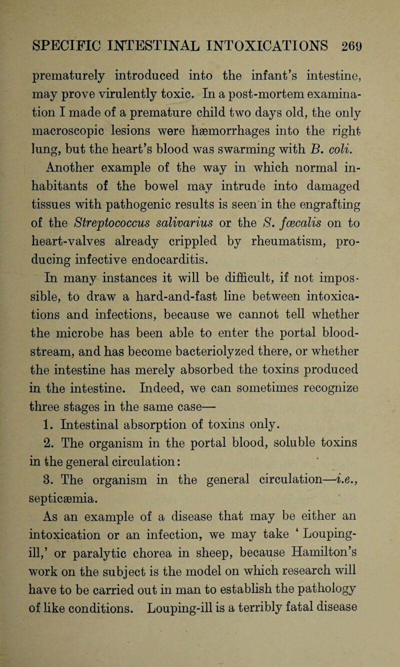prematurely introduced into the infant’s intestine, may prove virulently toxic. In a post-mortem examina¬ tion I made of a premature child two days old, the only macroscopic lesions were haemorrhages into the right lung, but the heart’s blood was swarming with B. coli. Another example of the way in which normal in¬ habitants of the bowel may intrude into damaged tissues with pathogenic results is seen in the engrafting of the Streptococcus salivarius or the S. fcecalis on to heart-valves already crippled by rheumatism, pro¬ ducing infective endocarditis. In many instances it will be difficult, if not impos¬ sible, to draw a hard-and-fast line between intoxica¬ tions and infections, because we cannot tell whether the microbe has been able to enter the portal blood¬ stream, and has become bacteriolyzed there, or whether the intestine has merely absorbed the toxins produced in the intestine. Indeed, we can sometimes recognize three stages in the same case— 1. Intestinal absorption of toxins only. 2. The organism in the portal blood, soluble toxins in the general circulation: 3. The organism in the general circulation—i.e., septicaemia. As an example of a disease that may be either an intoxication or an infection, we may take ‘ Louping- ill,’ or paralytic chorea in sheep, because Hamilton’s work on the subject is the model on which research will have to be carried out in man to establish the pathology of like conditions. Louping-ill is a terribly fatal disease