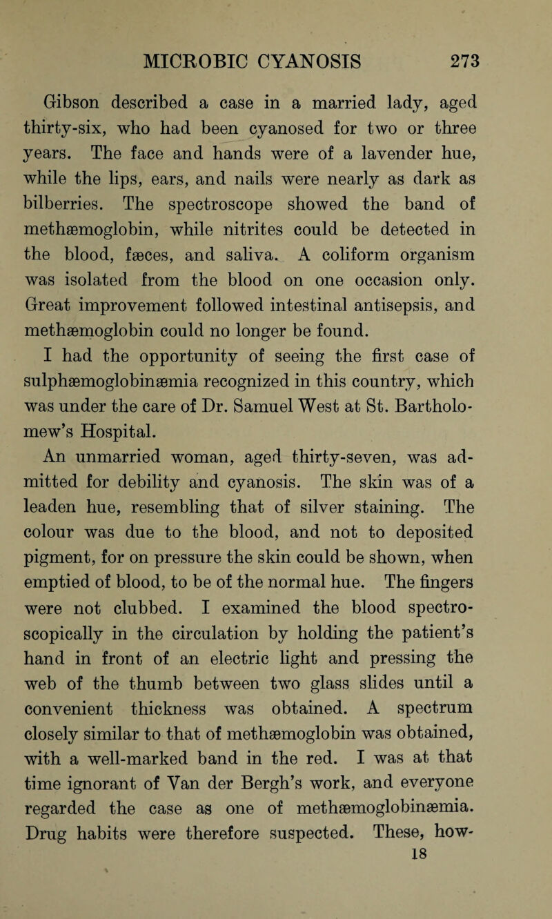 Gibson described a case in a married lady, aged thirty-six, who had been cyanosed for two or three years. The face and hands were of a lavender hue, while the lips, ears, and nails were nearly as dark as bilberries. The spectroscope showed the band of methaemoglobin, while nitrites could be detected in the blood, faeces, and saliva. A eoliform organism was isolated from the blood on one occasion only. Great improvement followed intestinal antisepsis, and methaemoglobin could no longer be found. I had the opportunity of seeing the first case of sulphaemoglobinaemia recognized in this country, which was under the care of Dr. Samuel West at St. Bartholo¬ mew’s Hospital. An unmarried woman, aged thirty-seven, was ad¬ mitted for debility and cyanosis. The skin was of a leaden hue, resembling that of silver staining. The colour was due to the blood, and not to deposited pigment, for on pressure the skin could be shown, when emptied of blood, to be of the normal hue. The fingers were not clubbed. I examined the blood spectro¬ scopically in the circulation by holding the patient’s hand in front of an electric light and pressing the web of the thumb between two glass slides until a convenient thickness was obtained. A spectrum closely similar to that of methaemoglobin was obtained, with a well-marked band in the red. I was at that time ignorant of Van der Bergh’s work, and everyone regarded the case as one of methaemoglobinaemia. Drug habits were therefore suspected. These, how- 18