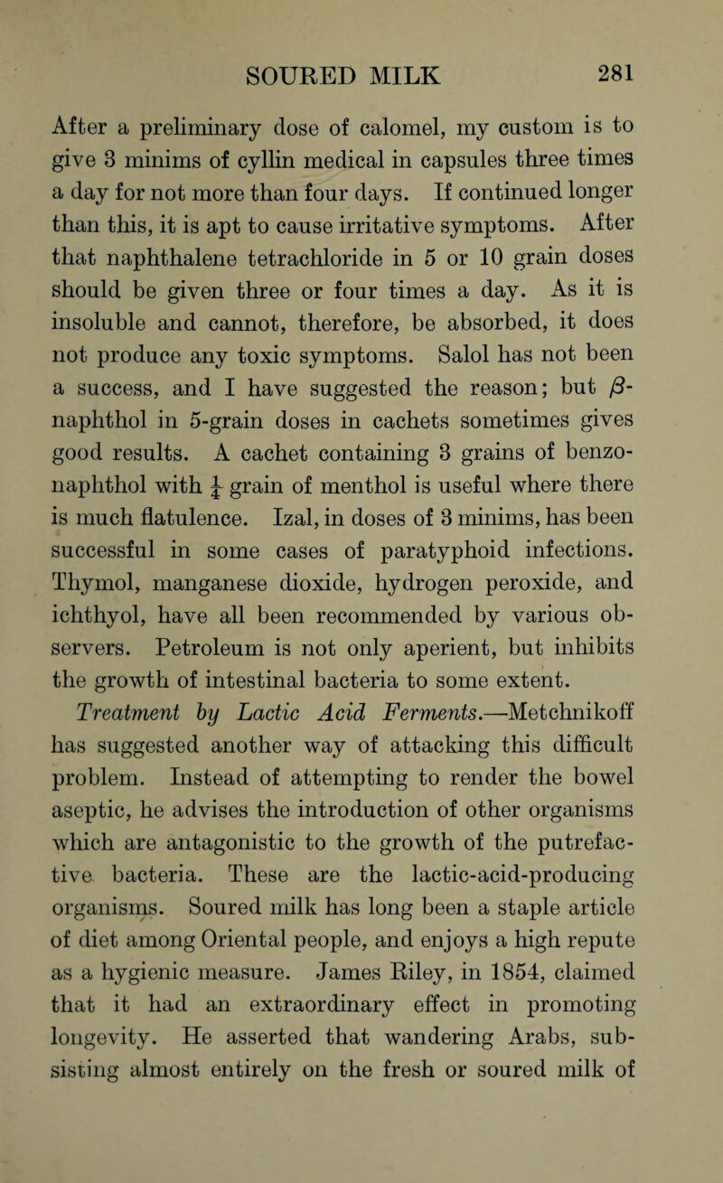After a preliminary dose of calomel, my custom is to give 8 minims of cyllin medical in capsules three times a day for not more than four days. If continued longer than this, it is apt to cause irritative symptoms. After that naphthalene tetrachloride in 5 or 10 grain doses should be given three or four times a day. As it is insoluble and cannot, therefore, be absorbed, it does not produce any toxic symptoms. Salol has not been a success, and I have suggested the reason; but (3- naphthol in 5-grain doses in cachets sometimes gives good results. A cachet containing 8 grains of benzo- naphthol with grain of menthol is useful where there is much flatulence. Izal, in doses of 8 minims, has been successful in some cases of paratyphoid infections. Thymol, manganese dioxide, hydrogen peroxide, and ichthyol, have all been recommended by various ob¬ servers. Petroleum is not only aperient, but inhibits the growth of intestinal bacteria to some extent. Treatment by Lactic Acid Ferments.—Metchnikoff has suggested another way of attacking this difficult problem. Instead of attempting to render the bowel aseptic, he advises the introduction of other organisms which are antagonistic to the growth of the putrefac¬ tive bacteria. These are the lactic-acid-producing organisms. Soured milk has long been a staple article of diet among Oriental people, and enjoys a high repute as a hygienic measure. James Riley, in 1854, claimed that it had an extraordinary effect in promoting longevity. He asserted that wandering Arabs, sub¬ sisting almost entirely on the fresh or soured milk of