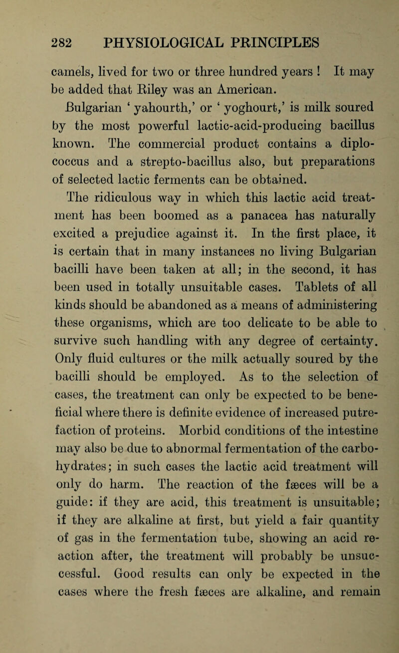 camels, lived for two or three hundred years ! It may be added that Riley was an American. Bulgarian ‘ yahourth,’ or ‘ yoghourt,’ is milk soured by the most powerful lactic-acid-producing bacillus known. The commercial product contains a diplo- coccus and a strepto-bacillus also, but preparations of selected lactic ferments can be obtained. The ridiculous way in which this lactic acid treat¬ ment has been boomed as a panacea has naturally excited a prejudice against it. In the first place, it is certain that in many instances no living Bulgarian bacilli have been taken at all; in the second, it has been used in totally unsuitable cases. Tablets of all kinds should be abandoned as a means of administering these organisms, which are too delicate to be able to survive such handling with any degree of certainty. Only fluid cultures or the milk actually soured by the bacilli should be employed. As to the selection of cases, the treatment can only be expected to be bene¬ ficial where there is definite evidence of increased putre¬ faction of proteins. Morbid conditions of the intestine mav also be due to abnormal fermentation of the carbo- t/ hydrates; in such cases the lactic acid treatment will only do harm. The reaction of the faeces will be a guide: if they are acid, this treatment is unsuitable; if they are alkaline at first, but yield a fair quantity of gas in the fermentation tube, showing an acid re¬ action after, the treatment will probably be unsuc¬ cessful. Good results can only be expected in the cases where the fresh fteces are alkaline, and remain