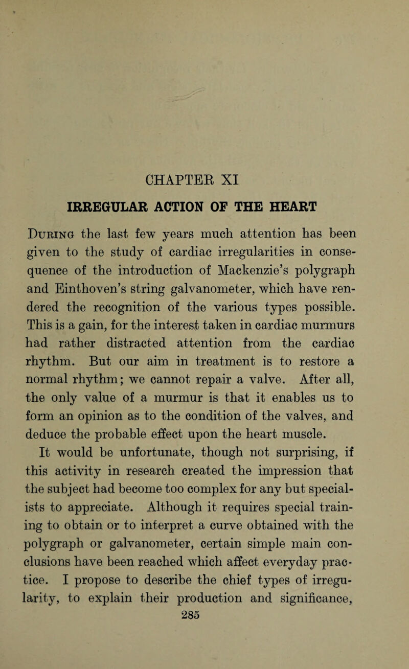 CHAPTER XI IRREGULAR ACTION OF THE HEART During the last few years much attention has been given to the study of cardiac irregularities in conse¬ quence of the introduction of Mackenzie’s polygraph and Einthoven’s string galvanometer, which have ren¬ dered the recognition of the various types possible. This is a gain, for the interest taken in cardiac murmurs had rather distracted attention from the cardiac rhythm. But our aim in treatment is to restore a normal rhythm; we cannot repair a valve. After all, the only value of a murmur is that it enables us to form an opinion as to the condition of the valves, and deduce the probable effect upon the heart muscle. It would be unfortunate, though not surprising, if this activity in research created the impression that the subject had become too complex for any but special¬ ists to appreciate. Although it requires special train¬ ing to obtain or to interpret a curve obtained with the polygraph or galvanometer, certain simple main con¬ clusions have been reached which affect everyday prac¬ tice. I propose to describe the chief types of irregu¬ larity, to explain their production and significance,
