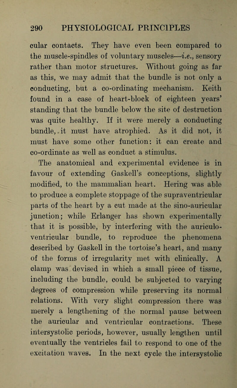 cular contacts. They have even been compared to the muscle-spindles of voluntary muscles—i.e., sensory rather than motor structures. Without going as far as this, we may admit that the bundle is not only a conducting, but a co-ordinating mechanism. Keith found in a case of heart-block of eighteen years’ standing that the bundle below the site of destruction was quite healthy. If it were merely a conducting bundle,. it must have atrophied. As it did not, it must have some other function: it can create and co-ordinate as well as conduct a stimulus. The anatomical and experimental evidence is in favour of extending Gaskell’s conceptions, slightly modified, to the mammalian heart. Hering was able to produce a complete stoppage of the supraventricular parts of the heart by a cut made at the sino-auricular junction; while Erlanger has shown experimentally that it is possible, by interfering with the auriculo- ventricular bundle, to reproduce the phenomena described by Gaskell in the tortoise’s heart, and many of the forms of irregularity met with clinically. A clamp was devised in which a small piece of tissue, including the bundle, could be subjected to varying degrees of compression while preserving its normal relations. With very slight compression there was merely a lengthening of the normal pause between the auricular and ventricular contractions. These intersystolic periods, however, usually lengthen until eventually the ventricles fail to respond to one of the excitation waves. In the next cycle the intersystolic