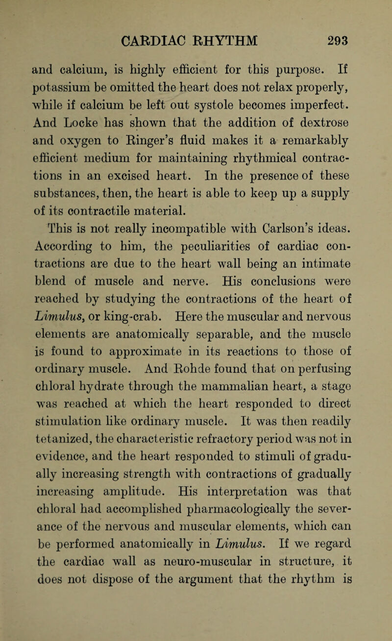 and calcium, is highly efficient for this purpose. If potassium be omitted the heart does not relax properly, while if calcium be left out systole becomes imperfect. And Locke has shown that the addition of dextrose and oxygen to Ringer’s fluid makes it a remarkably efficient medium for maintaining rhythmical contrac¬ tions in an excised heart. In the presence of these substances, then, the heart is able to keep up a supply of its contractile material. This is not really incompatible with Carlson’s ideas. According to him, the peculiarities of cardiac con¬ tractions are due to the heart wall being an intimate blend of muscle and nerve. His conclusions were reached by studying the contractions of the heart of Limulus, or king-crab. Here the muscular and nervous elements are anatomically separable, and the muscle is found to approximate in its reactions to those of ordinary muscle. And Rohde found that on perfusing chloral hydrate through the mammalian heart, a stage was reached at which the heart responded to direct stimulation like ordinary muscle. It was then readily tetanized, the characteristic refractory period was not in evidence, and the heart responded to stimuli of gradu¬ ally increasing strength with contractions of gradually increasing amplitude. His interpretation was that chloral had accomplished pharmacologically the sever¬ ance of the nervous and muscular elements, which can be performed anatomically in Limulus. If we regard the cardiac wall as neuro-muscular in structure, it does not dispose of the argument that the rhythm is