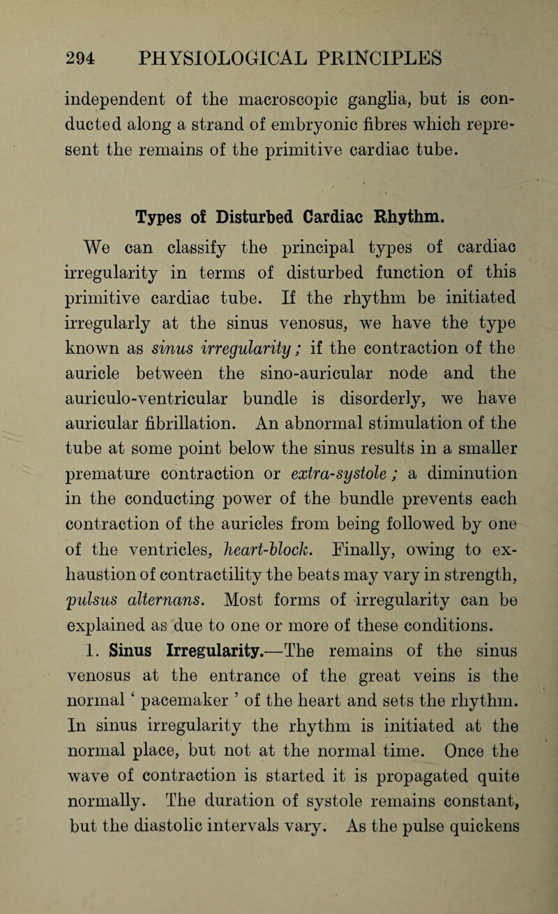 independent of the macroscopic ganglia, but is con¬ ducted along a strand of embryonic fibres which repre¬ sent the remains of the primitive cardiac tube. Types of Disturbed Cardiac Rhythm. We can classify the principal types of cardiac irregularity in terms of disturbed function of this primitive cardiac tube. If the rhythm be initiated irregularly at the sinus venosus, we have the type known as sinus irregularity; if the contraction of the auricle between the sino-auricular node and the auriculo-ventricular bundle is disorderly, we have auricular fibrillation. An abnormal stimulation of the tube at some point below the sinus results in a smaller premature contraction or extra-systole; a diminution in the conducting power of the bundle prevents each contraction of the auricles from being followed by one of the ventricles, heart-block. Finally, owing to ex¬ haustion of contractility the beats may vary in strength, pulsus alternans. Most forms of irregularity can be explained as due to one or more of these conditions. 1. Sinus Irregularity.—The remains of the sinus venosus at the entrance of the great veins is the normal ‘ pacemaker ’ of the heart and sets the rhythm. In sinus irregularity the rhythm is initiated at the normal place, but not at the normal time. Once the wave of contraction is started it is propagated quite normally. The duration of systole remains constant, but the diastolic intervals vary. As the pulse quickens