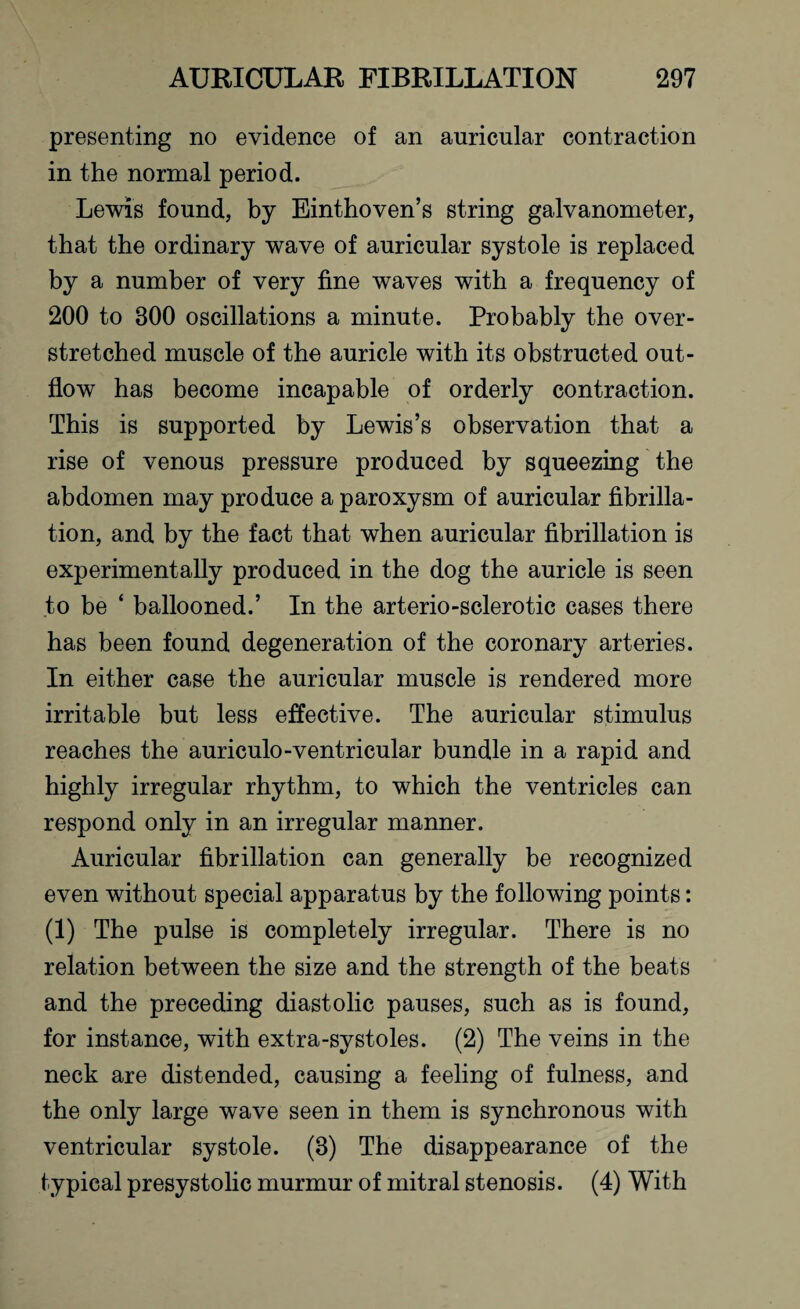 presenting no evidence of an auricular contraction in the normal period. Lewis found, by Einthoven’s string galvanometer, that the ordinary wave of auricular systole is replaced by a number of very fine waves with a frequency of 200 to 300 oscillations a minute. Probably the over¬ stretched muscle of the auricle with its obstructed out¬ flow has become incapable of orderly contraction. This is supported by Lewis’s observation that a rise of venous pressure produced by squeezing the abdomen may produce a paroxysm of auricular fibrilla¬ tion, and by the fact that when auricular fibrillation is experimentally produced in the dog the auricle is seen to be ‘ ballooned.’ In the arterio-sclerotic cases there has been found degeneration of the coronary arteries. In either case the auricular muscle is rendered more irritable but less effective. The auricular stimulus reaches the auriculo-ventricular bundle in a rapid and highly irregular rhythm, to which the ventricles can respond only in an irregular manner. Auricular fibrillation can generally be recognized even without special apparatus by the following points: (1) The pulse is completely irregular. There is no relation between the size and the strength of the beats and the preceding diastolic pauses, such as is found, for instance, with extra-systoles. (2) The veins in the neck are distended, causing a feeling of fulness, and the only large wave seen in them is synchronous with ventricular systole. (3) The disappearance of the typical presystolic murmur of mitral stenosis. (4) With