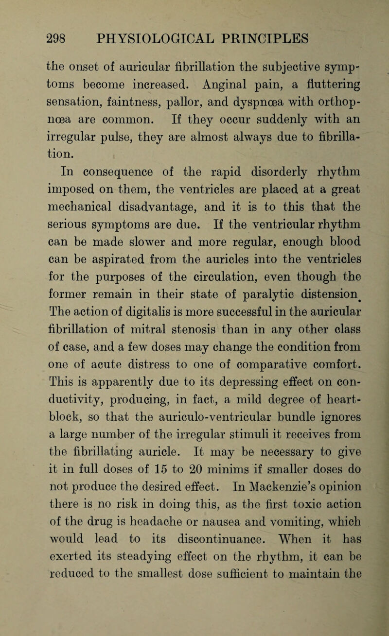 the onset of auricular fibrillation the subjective symp¬ toms become increased. Anginal pain, a fluttering sensation, faintness, pallor, and dyspnoea with orthop- ncea are common. If they occur suddenly with an irregular pulse, they are almost always due to fibrilla¬ tion. In consequence of the rapid disorderly rhythm imposed on them, the ventricles are placed at a great mechanical disadvantage, and it is to this that the serious symptoms are due. If the ventricular rhythm can be made slower and more regular, enough blood can be aspirated from the auricles into the ventricles for the purposes of the circulation, even though the former remain in their state of paralytic distension. The action of digitalis is more successful in the auricular fibrillation of mitral stenosis than in any other class of case, and a few doses may change the condition from one of acute distress to one of comparative comfort. This is apparently due to its depressing effect on con¬ ductivity, producing, in fact, a mild degree of heart- block, so that the auriculo-ventricular bundle ignores a large number of the irregular stimuli it receives from the fibrillating auricle. It may be necessary to give it in full doses of 15 to 20 minims if smaller doses do not produce the desired effect. In Mackenzie’s opinion there is no risk in doing this, as the first toxic action of the drug is headache or nausea and vomiting, which would lead to its discontinuance. When it has exerted its steadying effect on the rhythm, it can be reduced to the smallest dose sufficient to maintain the