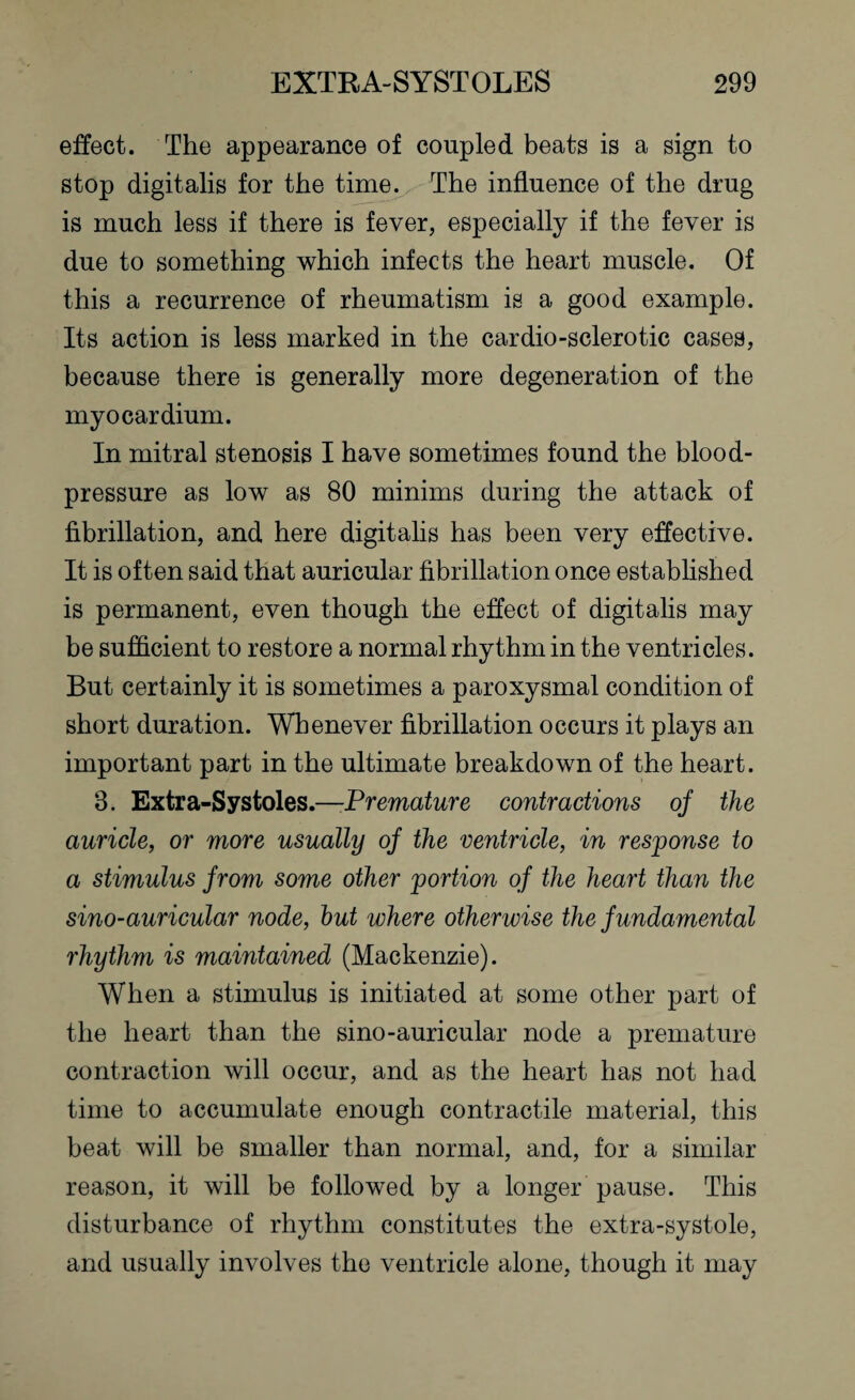 effect. The appearance of coupled beats is a sign to stop digitalis for the time. The influence of the drug is much less if there is fever, especially if the fever is due to something which infects the heart muscle. Of this a recurrence of rheumatism is a good example. Its action is less marked in the cardio-sclerotic cases, because there is generally more degeneration of the myocardium. In mitral stenosis I have sometimes found the blood- pressure as low as 80 minims during the attack of fibrillation, and here digitalis has been very effective. It is often said that auricular fibrillation once established is permanent, even though the effect of digitalis may be sufficient to restore a normal rhythm in the ventricles. But certainly it is sometimes a paroxysmal condition of short duration. Whenever fibrillation occurs it plays an important part in the ultimate breakdown of the heart. 3. Extra-Systoles.—Premature contractions of the auricle, or more usually of the ventricle, in response to a stimulus from some other portion of the heart than the sino-auricular node, hut where otherwise the fundamental rhythm is maintained (Mackenzie). When a stimulus is initiated at some other part of the heart than the sino-auricular node a premature contraction will occur, and as the heart has not had time to accumulate enough contractile material, this beat will be smaller than normal, and, for a similar reason, it will be followed by a longer pause. This disturbance of rhythm constitutes the extra-systole, and usually involves the ventricle alone, though it may