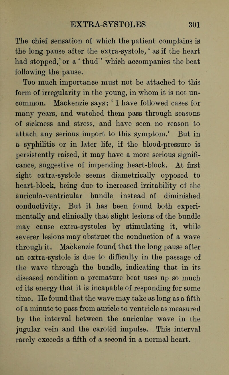 The chief sensation of which the patient complains is the long pause after the extra-systole, ‘ as if the heart had stopped,’or a ‘ thud ’ which accompanies the beat following the pause. Too much importance must not be attached to this form of irregularity in the young, in whom it is not un¬ common. Mackenzie says: ‘ I have followed cases for many years, and watched them pass through seasons of sickness and stress, and have seen no reason to attach any serious import to this symptom.’ But in a syphilitic or in later life, if the blood-pressure is persistently raised, it may have a more serious signifi¬ cance, suggestive of impending heart-block. At first sight extra-systole seems diametrically opposed to heart-block, being due to increased irritability of the auriculo-ventricular bundle instead of diminished conductivity. But it has been found both experi¬ mentally and clinically that slight lesions of the bundle may cause extra-systoles by stimulating it, while severer lesions may obstruct the conduction of a wave through it. Mackenzie found that the long pause after an extra-systole is due to difficulty in the passage of the wave through the bundle, indicating that in its diseased condition a premature beat uses up so much of its energy that it is incapable of responding for some time. He found that the wave may take as long as a fifth of a minute to pass from auricle to ventricle as measured by the interval between the auricular wave in the jugular vein and the carotid impulse. This interval rarely exceeds a fifth of a second in a normal heart.