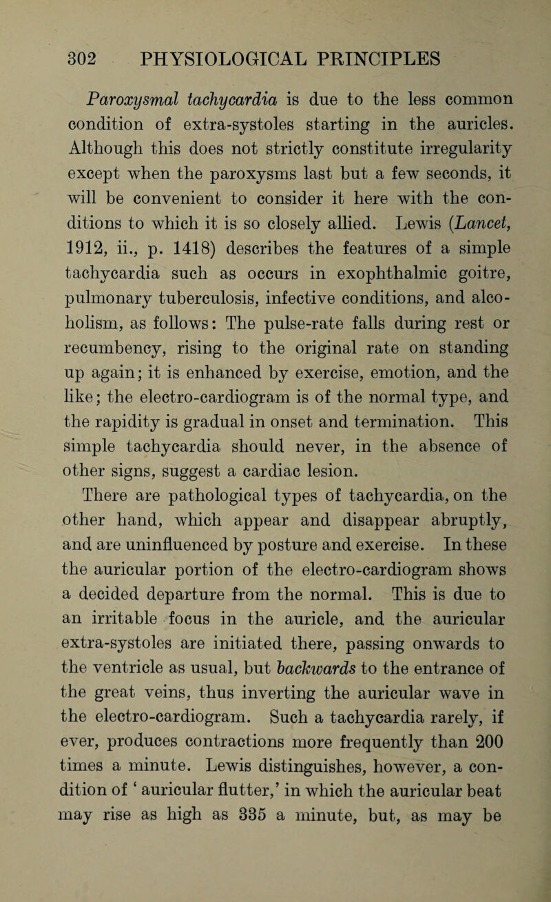 Paroxysmal tachycardia is due to the less common condition of extra-systoles starting in the auricles. Although this does not strictly constitute irregularity except when the paroxysms last but a few seconds, it will be convenient to consider it here with the con¬ ditions to which it is so closely allied. Lewis (Lancet, 1912, ii., p. 1418) describes the features of a simple tachycardia such as occurs in exophthalmic goitre, pulmonary tuberculosis, infective conditions, and alco¬ holism, as follows: The pulse-rate falls during rest or recumbency, rising to the original rate on standing up again; it is enhanced by exercise, emotion, and the like; the electro-cardiogram is of the normal type, and the rapidity is gradual in onset and termination. This simple tachycardia should never, in the absence of other signs, suggest a cardiac lesion. There are pathological types of tachycardia, on the other hand, which appear and disappear abruptly, and are uninfluenced by posture and exercise. In these the auricular portion of the electro-cardiogram shows a decided departure from the normal. This is due to an irritable focus in the auricle, and the auricular extra-systoles are initiated there, passing onwards to the ventricle as usual, but backwards to the entrance of the great veins, thus inverting the auricular wave in the electro-cardiogram. Such a tachycardia rarely, if ever, produces contractions more frequently than 200 times a minute. Lewis distinguishes, however, a con¬ dition of ‘ auricular flutter,’ in which the auricular beat may rise as high as 385 a minute, but, as may be