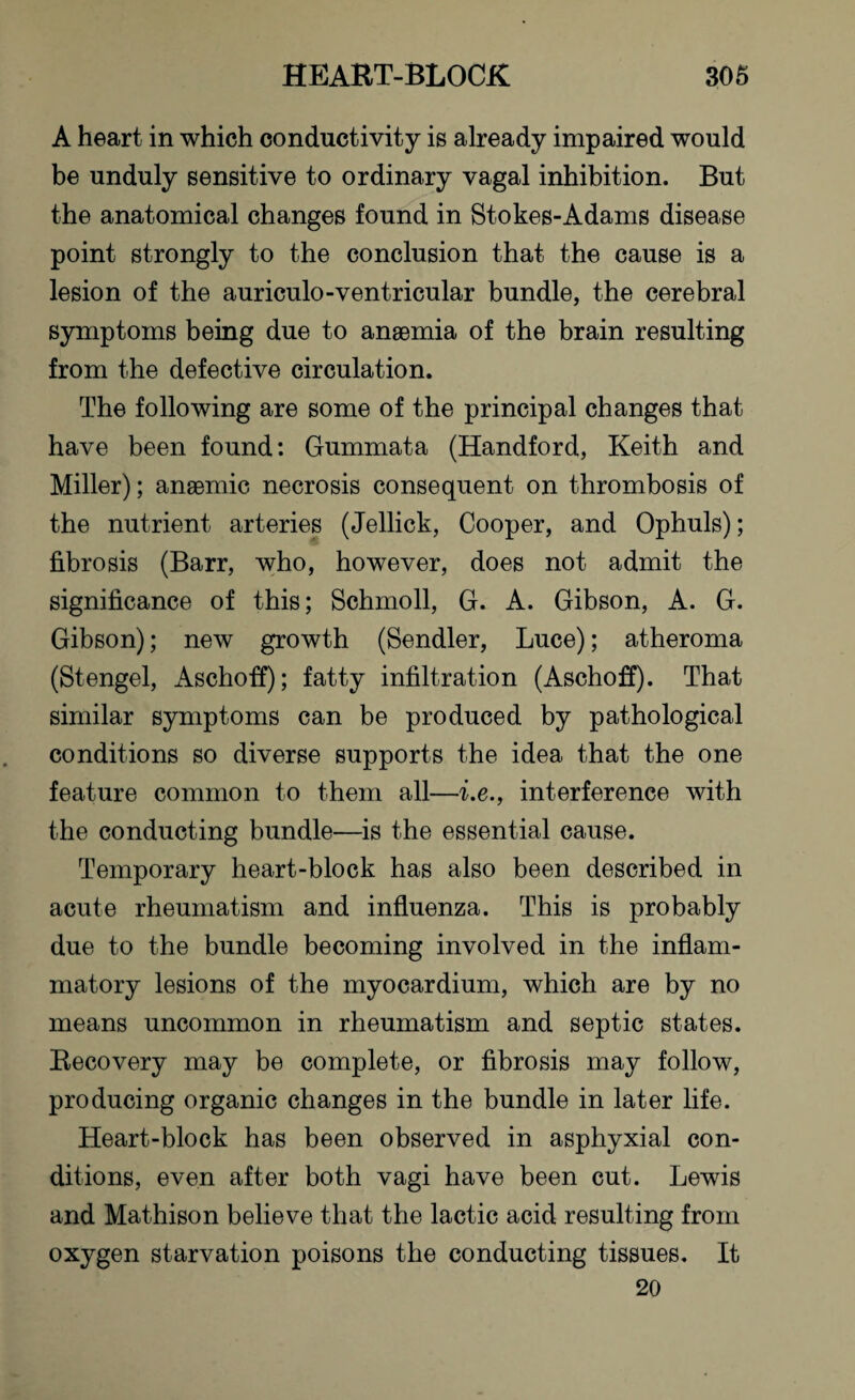 A heart in which conductivity is already impaired would be unduly sensitive to ordinary vagal inhibition. But the anatomical changes found in Stokes-Adams disease point strongly to the conclusion that the cause is a lesion of the auriculo-ventricular bundle, the cerebral symptoms being due to anaemia of the brain resulting from the defective circulation. The following are some of the principal changes that have been found: Gummata (Handford, Keith and Miller); anaemic necrosis consequent on thrombosis of the nutrient arteries (Jellick, Cooper, and Ophuls); fibrosis (Barr, who, however, does not admit the significance of this; Schmoll, G. A. Gibson, A. G. Gibson); new growth (Sendler, Luce); atheroma (Stengel, Aschoff); fatty infiltration (Aschoff). That similar symptoms can be produced by pathological conditions so diverse supports the idea that the one feature common to them all—i.e., interference with the conducting bundle—is the essential cause. Temporary heart-block has also been described in acute rheumatism and influenza. This is probably due to the bundle becoming involved in the inflam¬ matory lesions of the myocardium, which are by no means uncommon in rheumatism and septic states. Recovery may be complete, or fibrosis may follow, producing organic changes in the bundle in later life. Heart-block has been observed in asphyxial con¬ ditions, even after both vagi have been cut. Lewis and Mathison believe that the lactic acid resulting from oxygen starvation poisons the conducting tissues. It 20