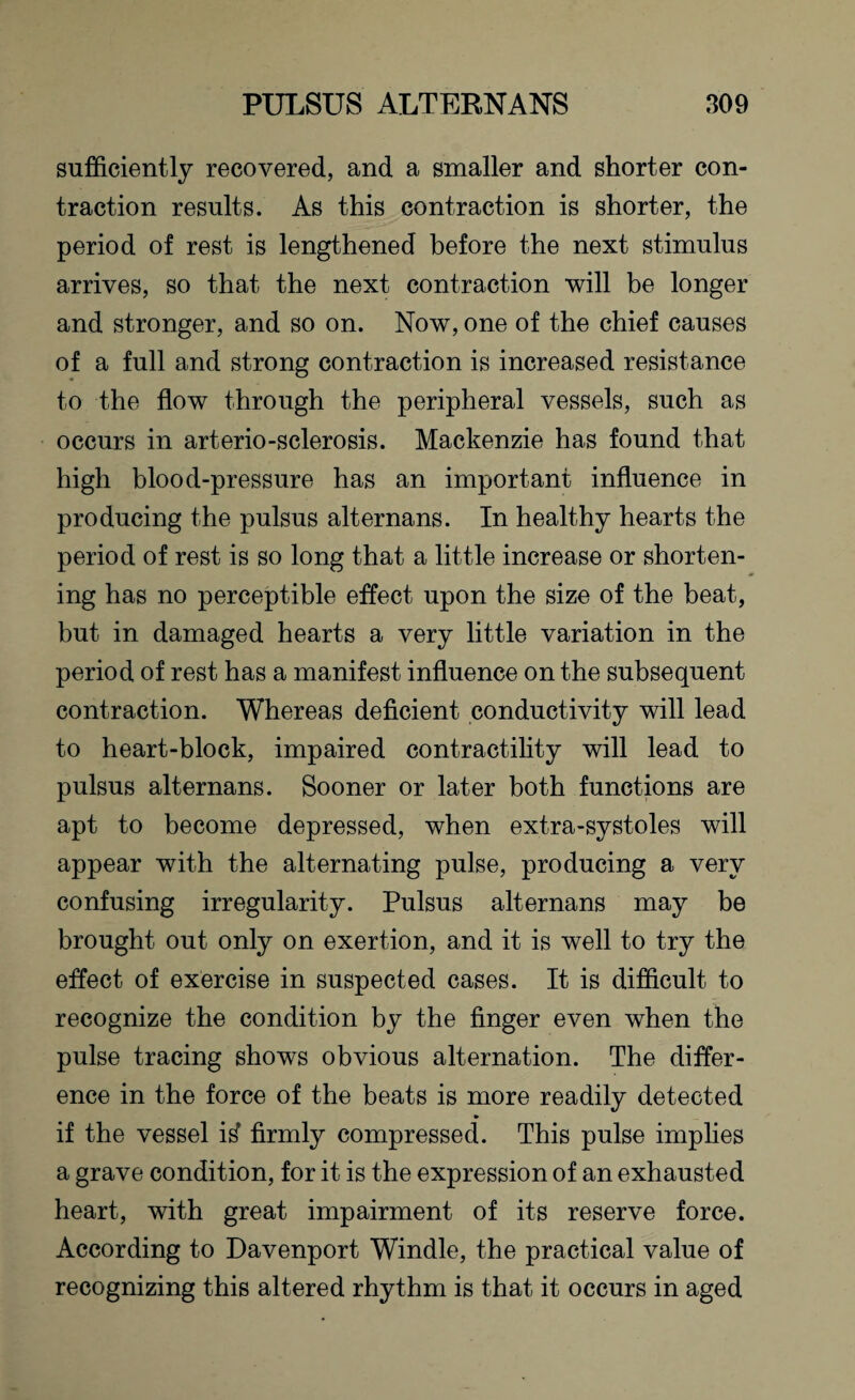 sufficiently recovered, and a smaller and shorter con¬ traction results. As this contraction is shorter, the period of rest is lengthened before the next stimulus arrives, so that the next contraction will be longer and stronger, and so on. Now, one of the chief causes of a full and strong contraction is increased resistance to the flow through the peripheral vessels, such as occurs in arterio-sclerosis. Mackenzie has found that high blood-pressure has an important influence in producing the pulsus alternans. In healthy hearts the period of rest is so long that a little increase or shorten¬ ing has no perceptible effect upon the size of the beat, but in damaged hearts a very little variation in the period of rest has a manifest influence on the subsequent contraction. Whereas deficient conductivity will lead to heart-block, impaired contractility will lead to pulsus alternans. Sooner or later both functions are apt to become depressed, when extra-systoles will appear with the alternating pulse, producing a very confusing irregularity. Pulsus alternans may be brought out only on exertion, and it is well to try the effect of exercise in suspected cases. It is difficult to recognize the condition by the finger even when the pulse tracing shows obvious alternation. The differ¬ ence in the force of the beats is more readily detected if the vessel itf firmly compressed. This pulse implies a grave condition, for it is the expression of an exhausted heart, with great impairment of its reserve force. According to Davenport Windle, the practical value of recognizing this altered rhythm is that it occurs in aged
