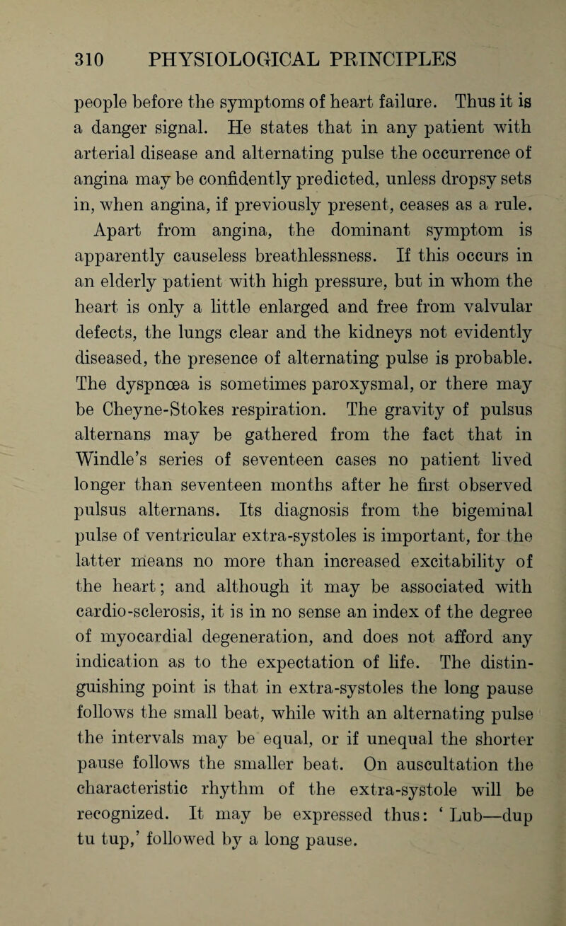 people before the symptoms of heart failure. Thus it is a danger signal. He states that in any patient with arterial disease and alternating pulse the occurrence of angina may be confidently predicted, unless dropsy sets in, when angina, if previously present, ceases as a rule. Apart from angina, the dominant symptom is apparently causeless breathlessness. If this occurs in an elderly patient with high pressure, but in whom the heart is only a little enlarged and free from valvular defects, the lungs clear and the kidneys not evidently diseased, the presence of alternating pulse is probable. The dyspnoea is sometimes paroxysmal, or there may be Cheyne-Stokes respiration. The gravity of pulsus alternans may be gathered from the fact that in Windle’s series of seventeen cases no patient lived longer than seventeen months after he first observed pulsus alternans. Its diagnosis from the bigeminal pulse of ventricular extra-systoles is important, for the latter means no more than increased excitability of the heart; and although it may be associated with cardio-sclerosis, it is in no sense an index of the degree of myocardial degeneration, and does not afford any indication as to the expectation of life. The distin¬ guishing point is that in extra-systoles the long pause follows the small beat, while with an alternating pulse the intervals may be equal, or if unequal the shorter pause follows the smaller beat. On auscultation the characteristic rhythm of the extra-systole will be recognized. It may be expressed thus: ‘ Lub—dup tu tup,’ followed by a long pause.