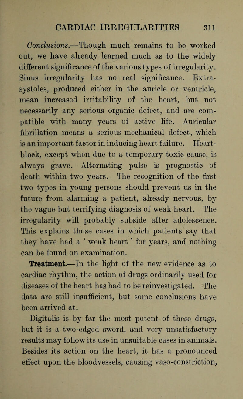 Conclusions.—Though much remains to be worked out, we have already learned much as to the widely different significance of the various types of irregularity. Sinus irregularity has no real significance. Extra- systoles, produced either in the auricle or ventricle, mean increased irritability of the heart, but not necessarily any serious organic defect, and are com¬ patible with many years of active life. Auricular fibrillation means a serious mechanical defect, which is an important factor in inducing heart failure. Heart- block, except when due to a temporary toxic cause, is always grave. Alternating pulse is prognostic of death within two years. The recognition of the first two types in young persons should prevent us in the future from alarming a patient, already nervous, by the vague but terrifying diagnosis of weak heart. The irregularity will probably subside after adolescence. This explains those cases in which patients say that they have had a ‘ weak heart ’ for years, and nothing can be found on examination. Treatment.—In the light of the new evidence as to cardiac rhythm, the action of drugs ordinarily used for diseases of the heart has had to be reinvestigated. The data are still insufficient, but some conclusions have been arrived at. Digitalis is by far the most potent of these drugs, but it is a two-edged sword, and very unsatisfactory results may follow its use in unsuitable cases in animals. Besides its action on the heart, it has a pronounced effect upon the bloodvessels, causing vaso-constriction,