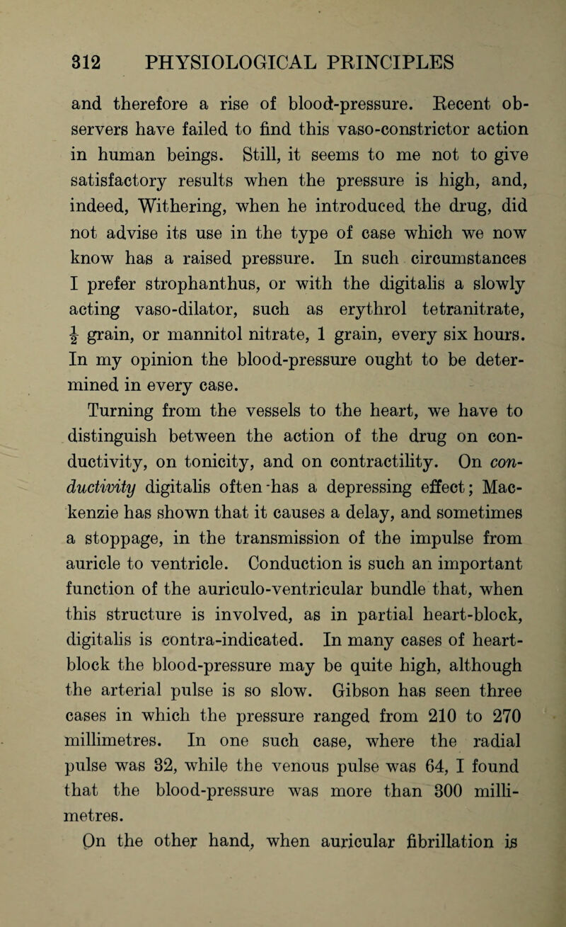and therefore a rise of blood-pressure. Recent ob¬ servers have failed to find this vaso-constrictor action in human beings. Still, it seems to me not to give satisfactory results when the pressure is high, and, indeed, Withering, when he introduced the drug, did not advise its use in the type of case which we now know has a raised pressure. In such circumstances I prefer strophanthus, or with the digitalis a slowly acting vaso-dilator, such as erythrol tetranitrate, \ grain, or mannitol nitrate, 1 grain, every six hours. In my opinion the blood-pressure ought to be deter¬ mined in every case. Turning from the vessels to the heart, we have to distinguish between the action of the drug on con¬ ductivity, on tonicity, and on contractility. On con¬ ductivity digitalis often-has a depressing effect; Mac¬ kenzie has shown that it causes a delay, and sometimes a stoppage, in the transmission of the impulse from auricle to ventricle. Conduction is such an important function of the auriculo-ventricular bundle that, when this structure is involved, as in partial heart-block, digitalis is contra-indicated. In many cases of heart- block the blood-pressure may be quite high, although the arterial pulse is so slow. Gibson has seen three cases in which the pressure ranged from 210 to 270 millimetres. In one such case, where the radial pulse was 82, while the venous pulse was 64, I found that the blood-pressure was more than 800 milli¬ metres. Qn the other hand, when auricular fibrillation is