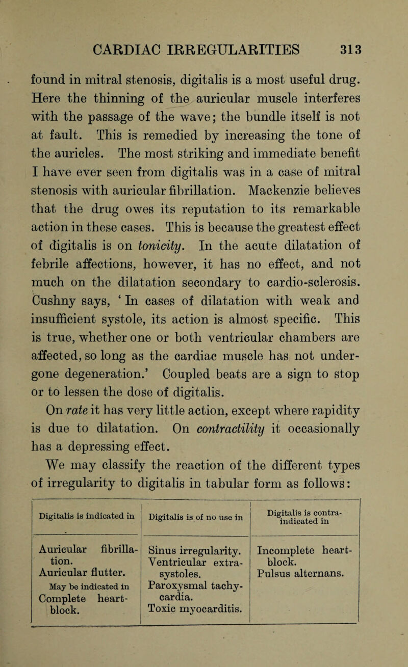 found in mitral stenosis, digitalis is a most useful drug. Here the thinning of the auricular muscle interferes with the passage of the wave; the bundle itself is not at fault. This is remedied by increasing the tone of the auricles. The most striking and immediate benefit I have ever seen from digitalis was in a case of mitral stenosis with auricular fibrillation. Mackenzie believes that the drug owes its reputation to its remarkable action in these cases. This is because the greatest effect of digitalis is on tonicity. In the acute dilatation of febrile affections, however, it has no effect, and not much on the dilatation secondary to cardio-sclerosis. Cushny says, ‘ In cases of dilatation with weak and insufficient systole, its action is almost specific. This is true, whether one or both ventricular chambers are affected, so long as the cardiac muscle has not under¬ gone degeneration.’ Coupled beats are a sign to stop or to lessen the dose of digitalis. On rate it has very little action, except where rapidity is due to dilatation. On contractility it occasionally has a depressing effect. We may classify the reaction of the different types of irregularity to digitalis in tabular form as follows: Digitalis is indicated in ' Digitalis is of no use in Digitalis is contra¬ indicated in Auricular fibrilla¬ tion. Auricular flutter. May be indicated in Complete heart- block. Sinus irregularity. Ventricular extra¬ systoles. Paroxysmal tachy¬ cardia. Toxic myocarditis. Incomplete heart- block. Pulsus alternans.