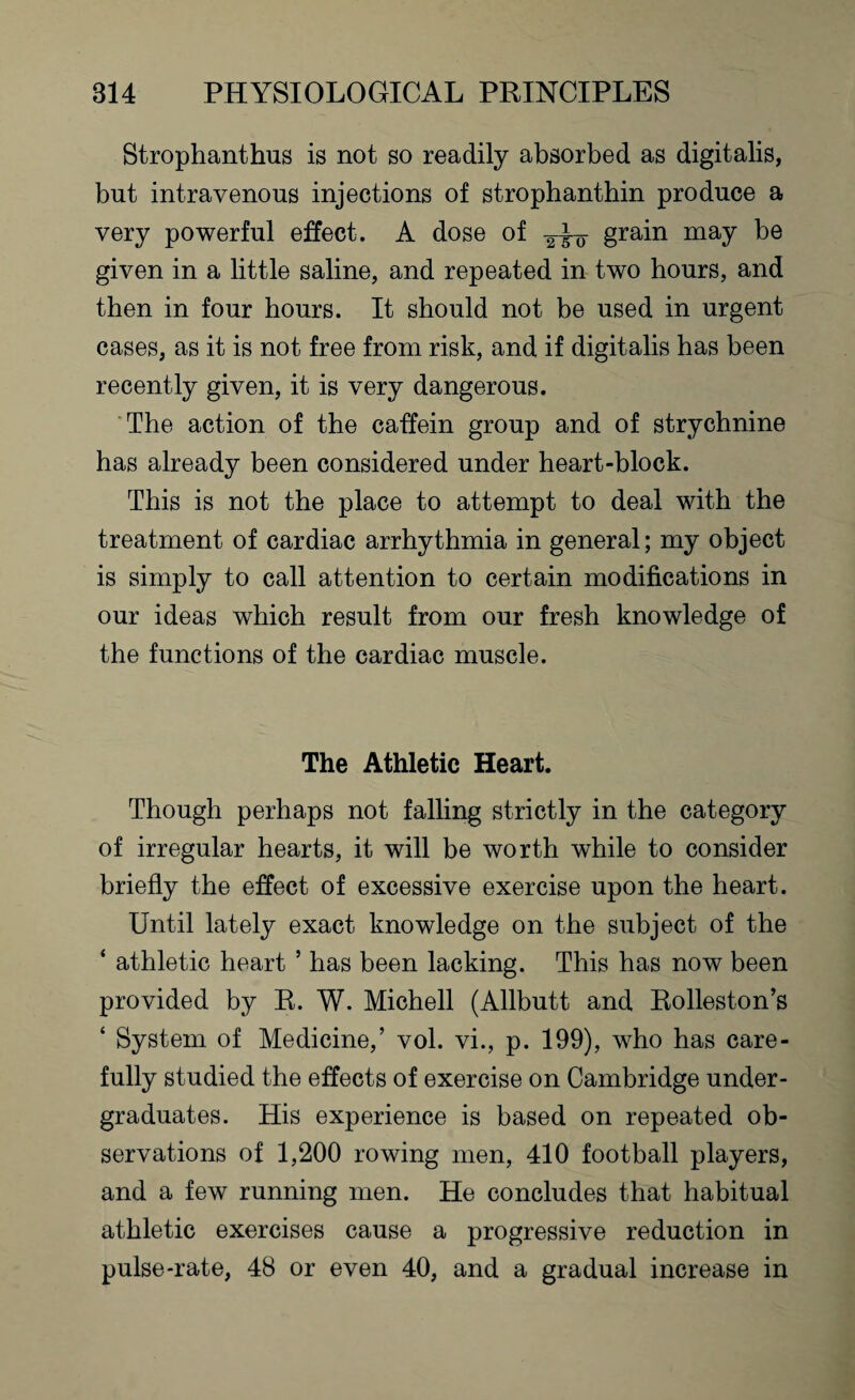 Strophanthus is not so readily absorbed as digitalis, but intravenous injections of strophanthin produce a very powerful effect. A dose of grain niay be given in a little saline, and repeated in two hours, and then in four hours. It should not be used in urgent cases, as it is not free from risk, and if digitalis has been recently given, it is very dangerous. The action of the caffein group and of strychnine has already been considered under heart-block. This is not the place to attempt to deal with the treatment of cardiac arrhythmia in general; my object is simply to call attention to certain modifications in our ideas which result from our fresh knowledge of the functions of the cardiac muscle. The Athletic Heart. Though perhaps not falling strictly in the category of irregular hearts, it will be worth while to consider briefly the effect of excessive exercise upon the heart. Until lately exact knowledge on the subject of the ‘ athletic heart 5 has been lacking. This has now been provided by R. W. Michell (Allbutt and Rolleston’s ‘ System of Medicine,’ vol. vi., p. 199), who has care¬ fully studied the effects of exercise on Cambridge under¬ graduates. His experience is based on repeated ob¬ servations of 1,200 rowing men, 410 football players, and a few running men. He concludes that habitual athletic exercises cause a progressive reduction in pulse-rate, 48 or even 40, and a gradual increase in