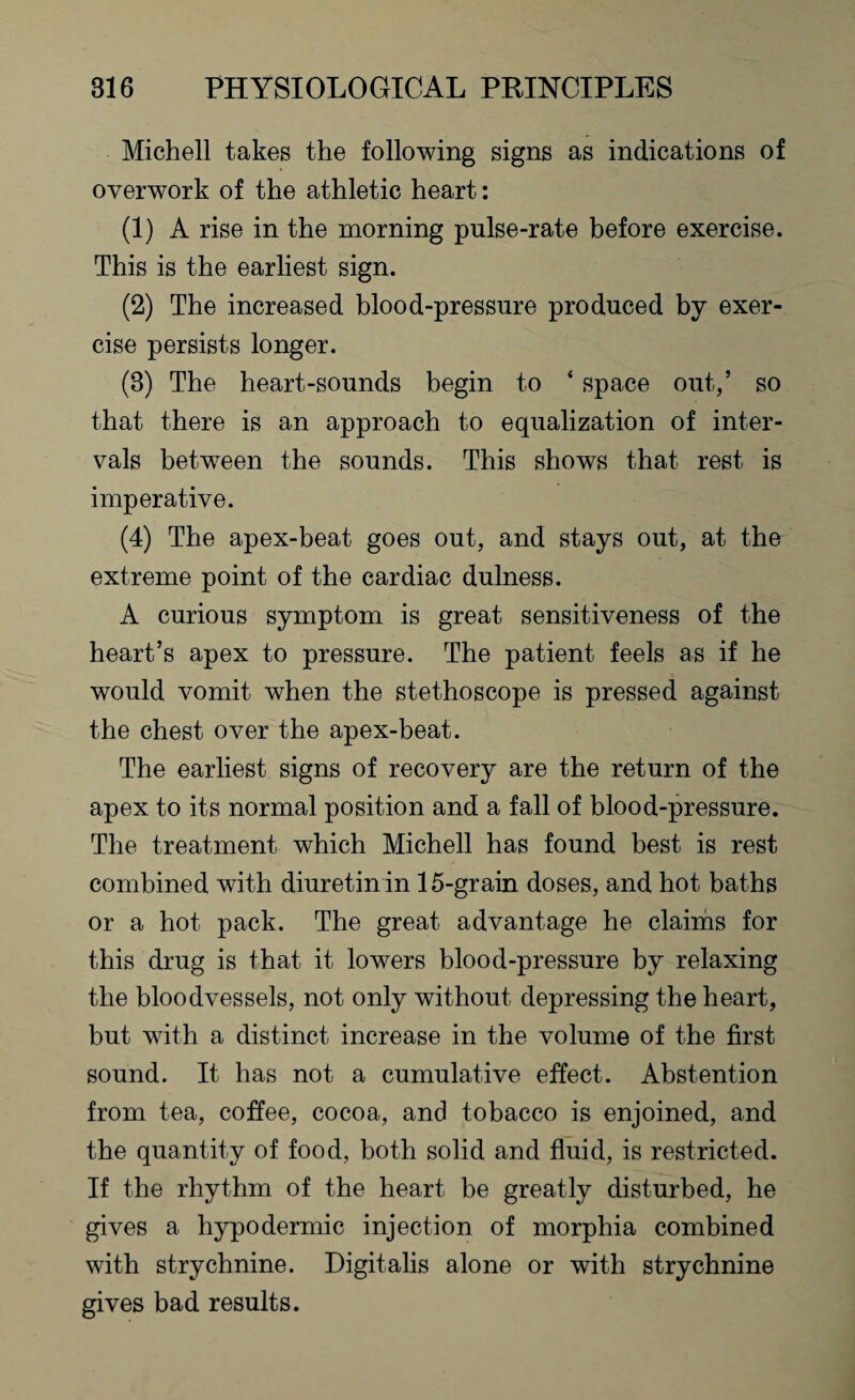 Michell takes the following signs as indications of overwork of the athletic heart: (1) A rise in the morning pnlse-rate before exercise. This is the earliest sign. (2) The increased blood-pressure produced by exer¬ cise persists longer. (3) The heart-sounds begin to * space out,’ so that there is an approach to equalization of inter¬ vals between the sounds. This shows that rest is imperative. (4) The apex-beat goes out, and stays out, at the extreme point of the cardiac dulness. A curious symptom is great sensitiveness of the heart’s apex to pressure. The patient feels as if he would vomit when the stethoscope is pressed against the chest over the apex-beat. The earliest signs of recovery are the return of the apex to its normal position and a fall of blood-pressure. The treatment which Michell has found best is rest combined with diuretin in 15-grain doses, and hot baths or a hot pack. The great advantage he claims for this drug is that it lowers blood-pressure by relaxing the bloodvessels, not only without depressing the heart, but with a distinct increase in the volume of the first sound. It has not a cumulative effect. Abstention from tea, coffee, cocoa, and tobacco is enjoined, and the quantity of food, both solid and fluid, is restricted. If the rhythm of the heart be greatly disturbed, he gives a hypodermic injection of morphia combined with strychnine. Digitalis alone or with strychnine gives bad results.