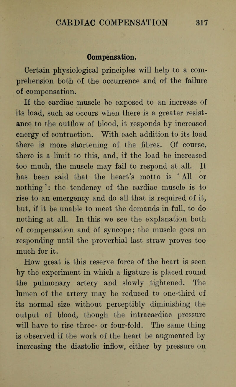 Compensation. Certain physiological principles will help to a com¬ prehension both of the occurrence and of the failure of compensation. If the cardiac muscle be exposed to an increase of its load, such as occurs when there is a greater resist¬ ance to the outflow of blood, it responds by increased energy of contraction. With each addition to its load there is more shortening of the fibres. Of course, there is a limit to this, and, if the load be increased too much, the muscle may fail to respond at all. It has been said that the heart’s motto is ‘ All or nothing ’: the tendency of the cardiac muscle is to rise to an emergency and do all that is required of it, but, if it be unable to meet the demands in full, to do nothing at all. In this we see the explanation both of compensation and of syncope; the muscle goes on responding until the proverbial last straw proves too much for it. How great is this reserve force of the heart is seen by the experiment in which a ligature is placed round the pulmonary artery and slowly tightened. The lumen of the artery may be reduced to one-third of its normal size without perceptibly diminishing the output of blood, though the intracardiac pressure will have to rise three- or four-fold. The same thing is observed if the work of the heart be augmented by increasing the diastolic inflow, either by pressure on