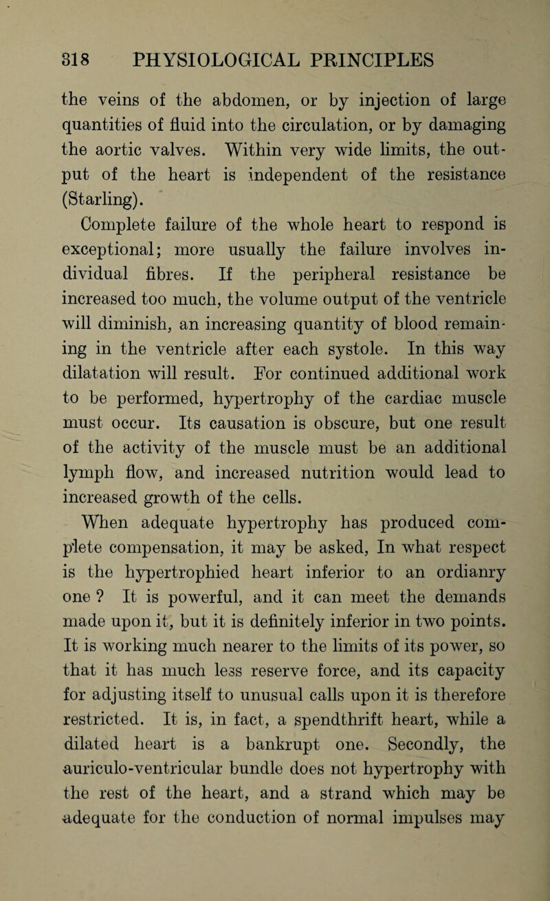 the veins of the abdomen, or by injection of large quantities of fluid into the circulation, or by damaging the aortic valves. Within very wide limits, the out¬ put of the heart is independent of the resistance (Starling). Complete failure of the whole heart to respond is exceptional; more usually the failure involves in¬ dividual fibres. If the peripheral resistance be increased too much, the volume output of the ventricle will diminish, an increasing quantity of blood remain¬ ing in the ventricle after each systole. In this way dilatation will result. For continued additional work to be performed, hypertrophy of the cardiac muscle must occur. Its causation is obscure, but one result of the activity of the muscle must be an additional lymph flow, and increased nutrition would lead to increased growth of the cells. When adequate hypertrophy has produced com¬ plete compensation, it may be asked, In what respect is the hypertrophied heart inferior to an ordianry one ? It is powerful, and it can meet the demands made upon it, but it is definitely inferior in two points. It is working much nearer to the limits of its power, so that it has much less reserve force, and its capacity for adjusting itself to unusual calls upon it is therefore restricted. It is, in fact, a spendthrift heart, while a dilated heart is a bankrupt one. Secondly, the auriculo-ventricular bundle does not hypertrophy with the rest of the heart, and a strand which may be adequate for the conduction of normal impulses may