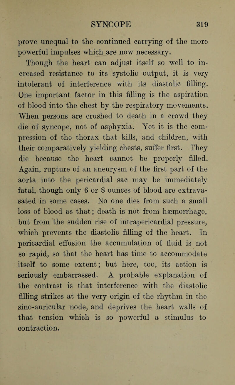 prove unequal to the continued carrying of the more powerful impulses which are now necessary. Though the heart can adjust itself so well to in¬ creased resistance to its systolic output, it is very intolerant of interference with its diastolic filling. One important factor in this filling is the aspiration of blood into the chest by the respiratory movements. When persons are crushed to death in a crowd they die of syncope, not of asphyxia. Yet it is the com¬ pression of the thorax that kills, and children, with their comparatively yielding chests, suffer first. They die because the heart cannot be properly filled. Again, rupture of an aneurysm of the first part of the aorta into the pericardial sac may be immediately fatal, though only 6 or 8 ounces of blood are extrava- sated in some cases. No one dies from such a small loss of blood as that; death is not from haemorrhage, but from the sudden rise of intrapericardial pressure, which prevents the diastolic filling of the heart. In pericardial effusion the accumulation of fluid is not so rapid, so that the heart has time to accommodate itself to some extent; but here, too, its action is seriously embarrassed. A probable explanation of the contrast is that interference with the diastolic filling strikes at the very origin of the rhythm in the sino-auricular node, and deprives the heart walls of that tension which is so powerful a stimulus to contraction.