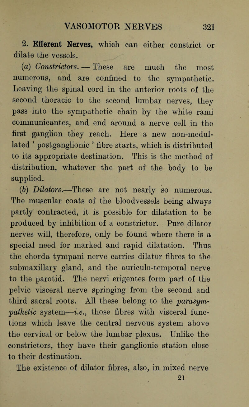 2. Efferent Nerves, which can either constrict or dilate the vessels. (a) Constrictors. — These are much the most numerous, and are confined to the sympathetic. Leaving the spinal cord in the anterior roots of the second thoracic to the second lumbar nerves, they pass into the sympathetic chain by the white rami communicantes, and end around a nerve cell in the first ganglion they reach. Here a new non-medul- lated ‘ postganglionic ’ fibre starts, which is distributed to its appropriate destination. This is the method of distribution, whatever the part of the body to be supplied. (b) Dilators.—These are not nearly so numerous. The muscular coats of the bloodvessels being always partly contracted, it is possible for dilatation to be produced by inhibition of a constrictor. Pure dilator nerves will, therefore, only be found where there is a special need for marked and rapid dilatation. Thus the chorda tympani nerve carries dilator fibres to the submaxillary gland, and the auriculo-temporal nerve to the parotid. The nervi erigentes form part of the pelvic visceral nerve springing from the second and third sacral roots. All these belong to the parasym¬ pathetic system—i.e., those fibres with visceral func¬ tions which leave the central nervous system above the cervical or below the lumbar plexus. Unlike the constrictors, they have their ganglionic station close to their destination. The existence of dilator fibres, also, in mixed nerve 21