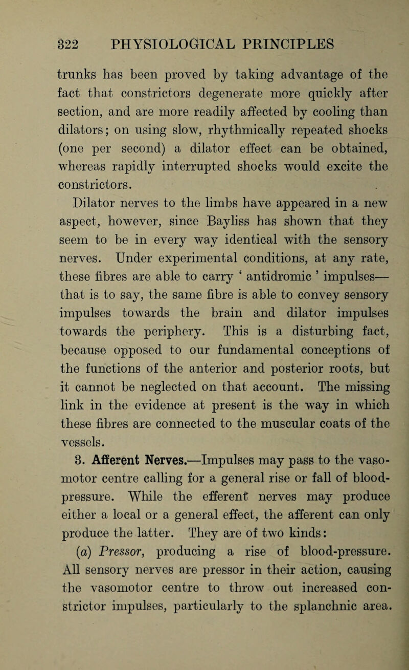 trunks has been proved by taking advantage of the fact that constrictors degenerate more quickly after section, and are more readily affected by cooling than dilators; on using slow, rhythmically repeated shocks (one per second) a dilator effect can be obtained, whereas rapidly interrupted shocks would excite the constrictors. Dilator nerves to the limbs have appeared in a new aspect, however, since Bayliss has shown that they seem to be in every way identical with the sensory nerves. Under experimental conditions, at any rate, these fibres are able to carry ‘ antidromic ’ impulses— that is to say, the same fibre is able to convey sensory impulses towards the brain and dilator impulses towards the periphery. This is a disturbing fact, because opposed to our fundamental conceptions of the functions of the anterior and posterior roots, but it cannot be neglected on that account. The missing link in the evidence at present is the way in which these fibres are connected to the muscular coats of the vessels. 3. Afferent Nerves.—Impulses may pass to the vaso¬ motor centre calling for a general rise or fall of blood- pressure. While the efferent' nerves may produce either a local or a general effect, the afferent can only produce the latter. They are of two kinds: (a) Pressor, producing a rise of blood-pressure. All sensory nerves are pressor in their action, causing the vasomotor centre to throw out increased con¬ strictor impulses, particularly to the splanchnic area.