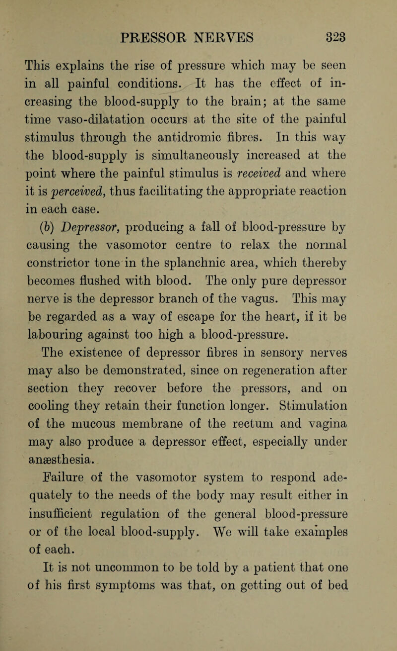 This explains the rise of pressure which may be seen in all painful conditions. It has the effect of in¬ creasing the blood-supply to the brain; at the same time vaso-dilatation occurs at the site of the painful stimulus through the antidromic fibres. In this way the blood-supply is simultaneously increased at the point where the painful stimulus is received and where it is perceived, thus facilitating the appropriate reaction in each case. (b) Depressor, producing a fall of blood-pressure by causing the vasomotor centre to relax the normal constrictor tone in the splanchnic area, which thereby becomes flushed with blood. The only pure depressor nerve is the depressor branch of the vagus. This may be regarded as a way of escape for the heart, if it be labouring against too high a blood-pressure. The existence of depressor fibres in sensory nerves may also be demonstrated, since on regeneration after section they recover before the pressors, and on cooling they retain their function longer. Stimulation of the mucous membrane of the rectum and vagina may also produce a depressor effect, especially under anaesthesia. Failure of the vasomotor system to respond ade¬ quately to the needs of the body may result either in insufficient regulation of the general blood-pressure or of the local blood-supply. We will take examples of each. It is not uncommon to be told by a patient that one of his first symptoms was that, on getting out of bed