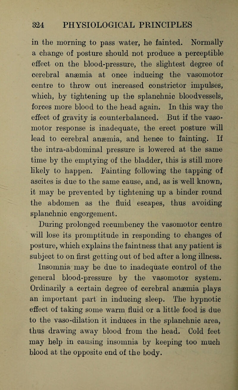 in the morning to pass water, he fainted. Normally a change of posture should not produce a perceptible effect on the blood-pressure, the slightest degree of cerebral anaemia at once inducing the vasomotor centre to throw out increased constrictor impulses, which, by tightening up the splanchnic bloodvessels, forces more blood to the head again. In this way the effect of gravity is counterbalanced. But if the vaso¬ motor response is inadequate, the erect posture will lead to cerebral anaemia, and hence to fainting. If the intra-abdominal pressure is lowered at the same time by the emptying of the bladder, this is still more likely to happen. Painting following the tapping of ascites is due to the same cause, and, as is well known, it may be prevented by tightening up a binder round the abdomen as the fluid escapes, thus avoiding splanchnic engorgement. During prolonged recumbency the vasomotor centre will lose its promptitude in responding to changes of posture, which explains the faintness that any patient is subject to on first getting out of bed after a long illness. Insomnia may be due to inadequate control of the general blood-pressure by the vasomotor system. Ordinarily a certain degree of cerebral anaemia plays an important part in inducing sleep. The hypnotic effect of taking some warm fluid or a little food is due to the vaso-dilation it induces in the splanchnic area, thus drawing away blood from the head. Cold feet may help in causing insomnia by keeping too much blood at the opposite end of the body.