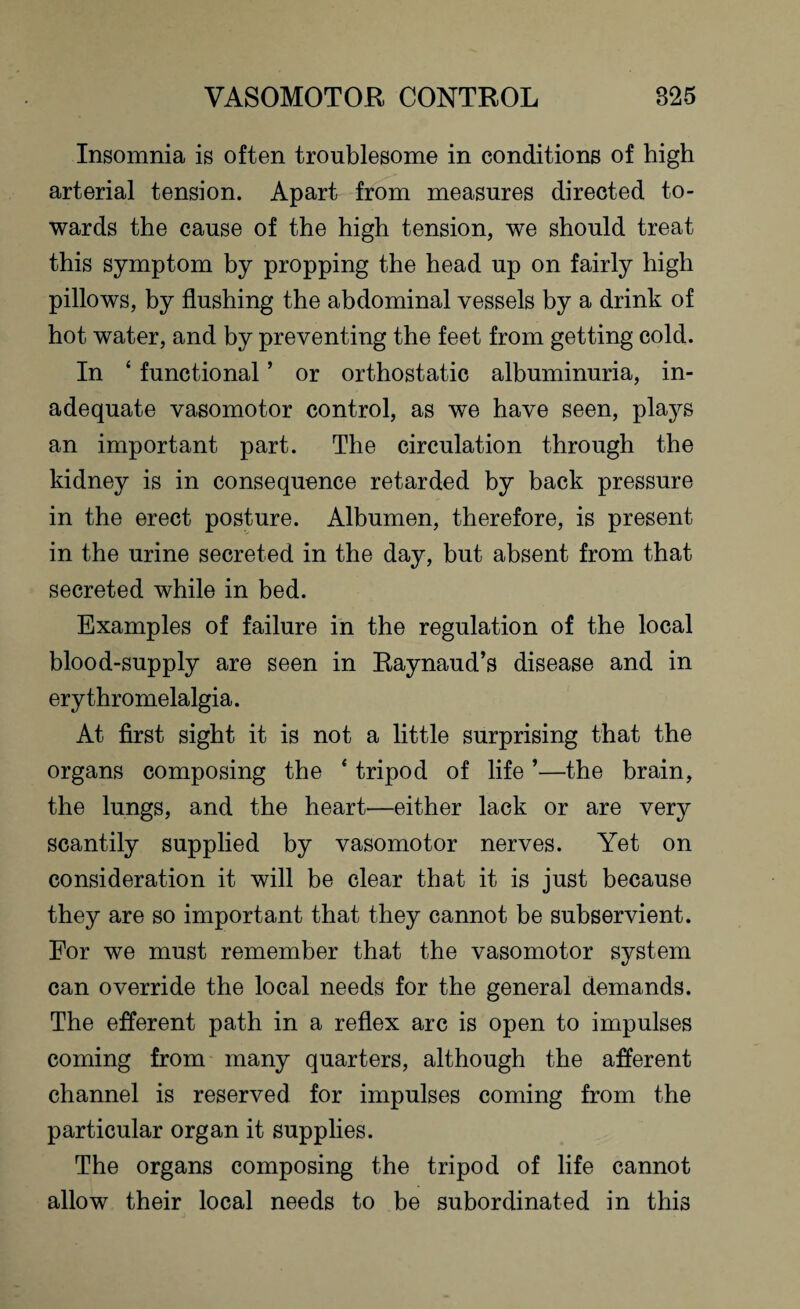 Insomnia is often troublesome in conditions of high arterial tension. Apart from measures directed to¬ wards the cause of the high tension, we should treat this symptom by propping the head up on fairly high pillows, by flushing the abdominal vessels by a drink of hot water, and by preventing the feet from getting cold. In ‘ functional ’ or orthostatic albuminuria, in¬ adequate vasomotor control, as we have seen, plays an important part. The circulation through the kidney is in consequence retarded by back pressure in the erect posture. Albumen, therefore, is present in the urine secreted in the day, but absent from that secreted while in bed. Examples of failure in the regulation of the local blood-supply are seen in Raynaud’s disease and in ery thromelalgia. At first sight it is not a little surprising that the organs composing the ‘ tripod of life ’—the brain, the lungs, and the heart—either lack or are very scantily supplied by vasomotor nerves. Yet on consideration it will be clear that it is just because they are so important that they cannot be subservient. For we must remember that the vasomotor system can override the local needs for the general demands. The efferent path in a reflex arc is open to impulses coming from many quarters, although the afferent channel is reserved for impulses coming from the particular organ it supplies. The organs composing the tripod of life cannot allow their local needs to be subordinated in this