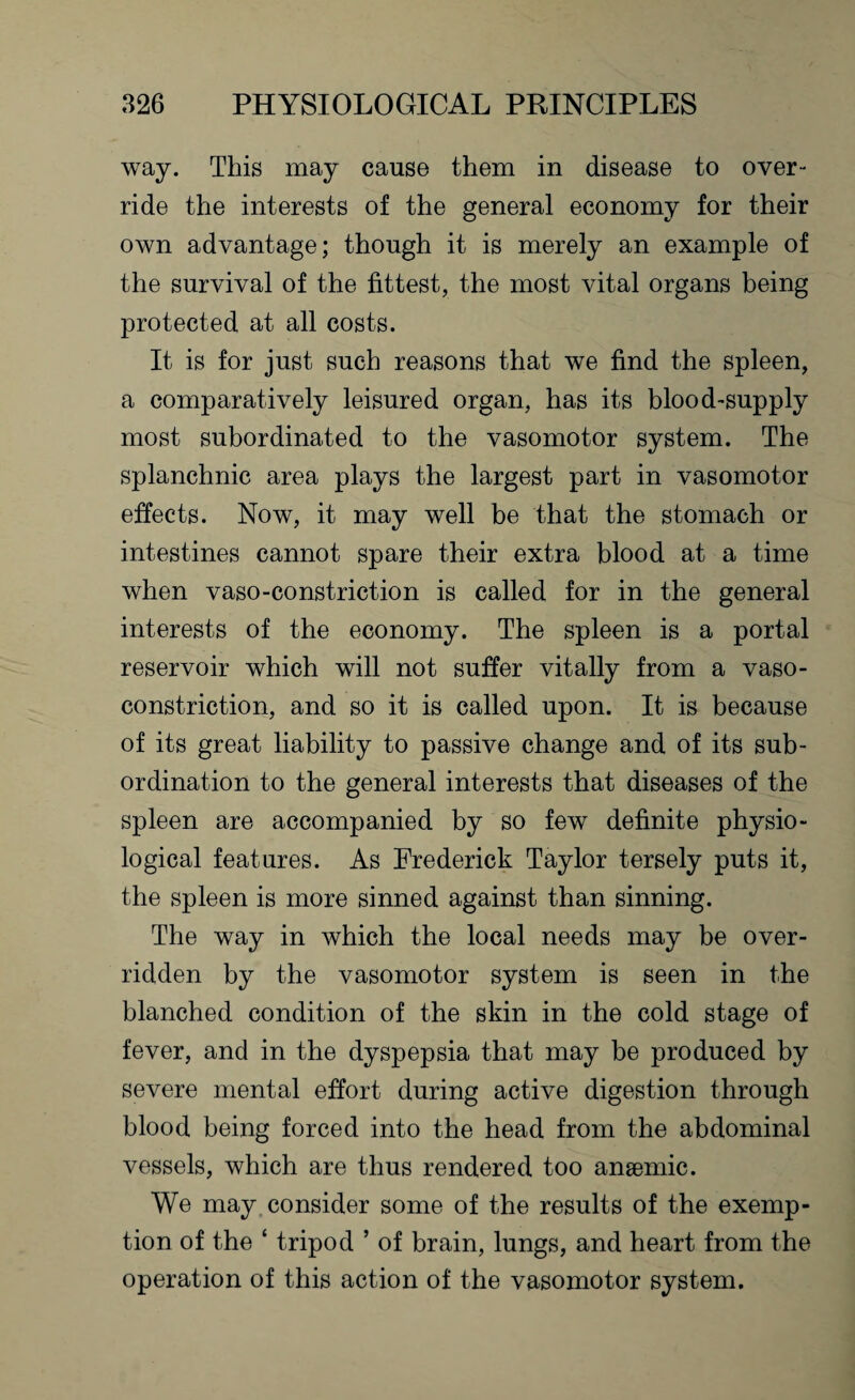 way. This may cause them in disease to over¬ ride the interests of the general economy for their own advantage; though it is merely an example of the survival of the fittest, the most vital organs being protected at all costs. It is for just such reasons that we find the spleen, a comparatively leisured organ, has its blood-supply most subordinated to the vasomotor system. The splanchnic area plays the largest part in vasomotor effects. Now, it may well be that the stomach or intestines cannot spare their extra blood at a time when vaso-constriction is called for in the general interests of the economy. The spleen is a portal reservoir which will not suffer vitally from a vaso¬ constriction, and so it is called upon. It is because of its great liability to passive change and of its sub¬ ordination to the general interests that diseases of the spleen are accompanied by so few definite physio¬ logical features. As Frederick Taylor tersely puts it, the spleen is more sinned against than sinning. The way in which the local needs may be over¬ ridden by the vasomotor system is seen in the blanched condition of the skin in the cold stage of fever, and in the dyspepsia that may be produced by severe mental effort during active digestion through blood being forced into the head from the abdominal vessels, which are thus rendered too anaemic. We may consider some of the results of the exemp¬ tion of the ‘ tripod ’ of brain, lungs, and heart from the operation of this action of the vasomotor system.