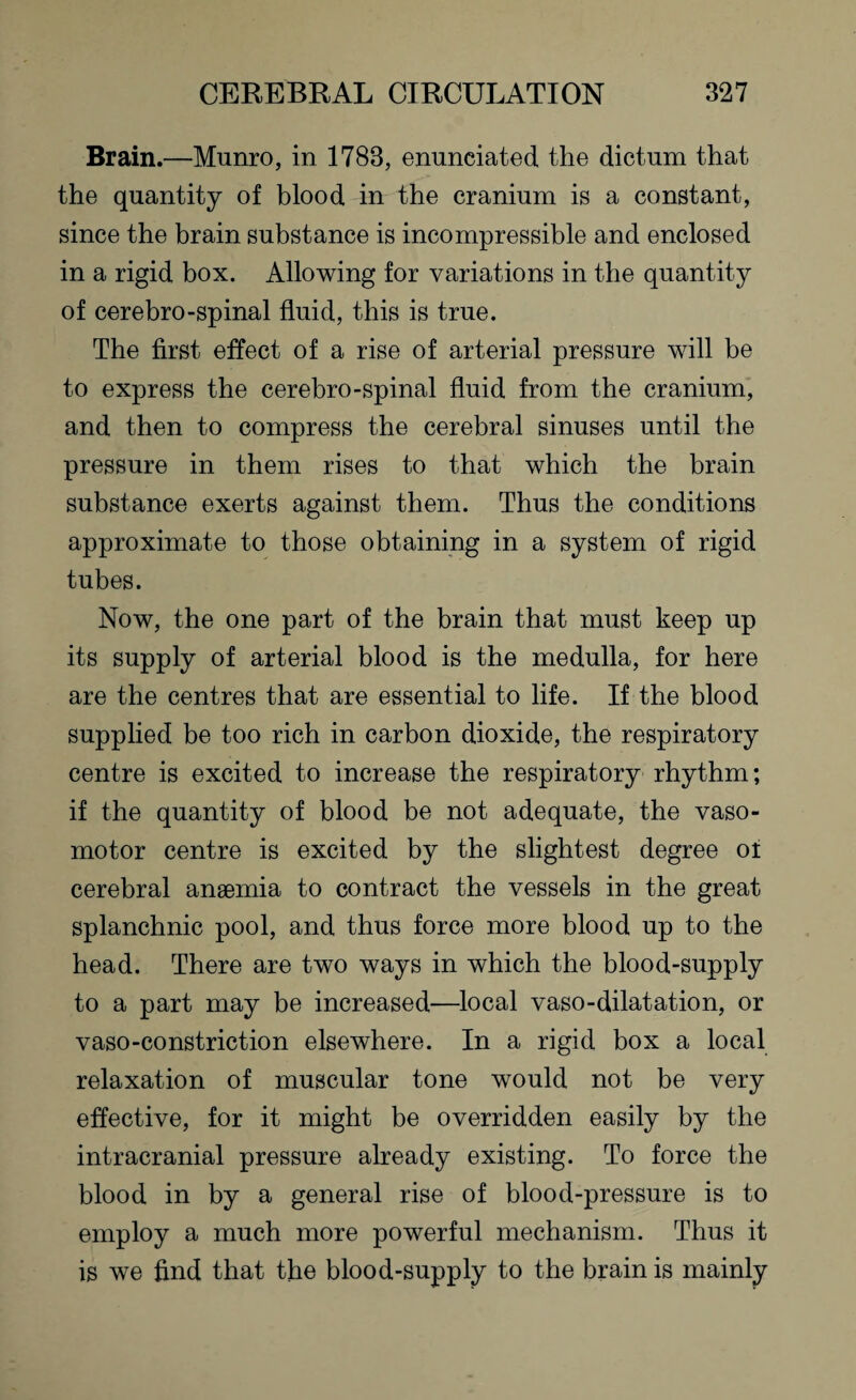 Brain.—Munro, in 1783, enunciated the dictum that the quantity of blood in the cranium is a constant, since the brain substance is incompressible and enclosed in a rigid box. Allowing for variations in the quantity of cerebro-spinal fluid, this is true. The first effect of a rise of arterial pressure will be to express the cerebro-spinal fluid from the cranium, and then to compress the cerebral sinuses until the pressure in them rises to that which the brain substance exerts against them. Thus the conditions approximate to those obtaining in a system of rigid tubes. Now, the one part of the brain that must keep up its supply of arterial blood is the medulla, for here are the centres that are essential to life. If the blood supplied be too rich in carbon dioxide, the respiratory centre is excited to increase the respiratory rhythm; if the quantity of blood be not adequate, the vaso¬ motor centre is excited by the slightest degree of cerebral anaemia to contract the vessels in the great splanchnic pool, and thus force more blood up to the head. There are two ways in which the blood-supply to a part may be increased—local vaso-dilatation, or vaso-constriction elsewhere. In a rigid box a local relaxation of muscular tone would not be very effective, for it might be overridden easily by the intracranial pressure already existing. To force the blood in by a general rise of blood-pressure is to employ a much more powerful mechanism. Thus it is we find that the blood-supply to the brain is mainly