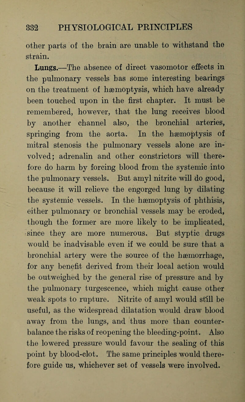 other parts of the brain are unable to withstand the strain. Lungs.—The absence of direct vasomotor effects in the pulmonary vessels has some interesting bearings on the treatment of haemoptysis, which have already been touched upon in the first chapter. It must be remembered, however, that the lung receives blood by another channel also, the bronchial arteries, springing from the aorta. In the haemoptysis of mitral stenosis the pulmonary vessels alone are in¬ volved; adrenalin and other constrictors will there¬ fore do harm by forcing blood from the systemic into the pulmonary vessels. But amyl nitrite will do good, because it will relieve the engorged lung by dilating the systemic vessels. In the haemoptysis of phthisis, either pulmonary or bronchial vessels may be eroded, though the former are more likely to be implicated, since they are more numerous. But styptic drugs would be inadvisable even if we could be sure that a bronchial artery were the source of the haemorrhage, for any benefit derived from their local action would be outweighed by the general rise of pressure and by the pulmonary turgescence, which might cause other weak spots to rupture. Nitrite of amyl would st'ill be useful, as the widespread dilatation would draw blood away from the lungs, and thus more than counter¬ balance the risks of reopening the bleeding-point. Also the lowered pressure would favour the sealing of this point by blood-clot. The same principles would there¬ fore guide us, whichever set of vessels were involved.