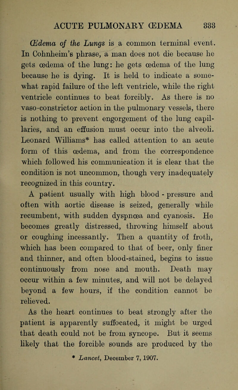 (Edema of the Lungs is a common terminal event. In Cohnheim’s phrase, a man does not die because he gets oedema of the lung: he gets oedema of the lung because he is dying. It is held to indicate a some¬ what rapid failure of the left ventricle, while the right ventricle continues to beat forcibly. As there is no vaso-constrictor action in the pulmonary vessels, there is nothing to prevent engorgement of the lung capil¬ laries, and an effusion must occur into the alveoli. Leonard Williams* has called attention to an acute form of this oedema, and from the correspondence which followed his communication it is clear that the condition is not uncommon, though very inadequately recognized in this country. A patient usually with high blood - pressure and often with aortic disease is seized, generally while recumbent, with sudden dyspnoea and cyanosis. He becomes greatly distressed, throwing himself about or coughing incessantly. Then a quantity of froth, which has been compared to that of beer, only finer and thinner, and often blood-stained, begins to issue continuously from nose and mouth. Death may occur within a few minutes, and will not be delayed beyond a few hours, if the condition cannot be relieved. As the heart continues to beat strongly after the patient is apparently suffocated, it might be urged that death could not be from syncope. But it seems likely that the forcible sounds are produced by the * Lancet, December 7, 1907.