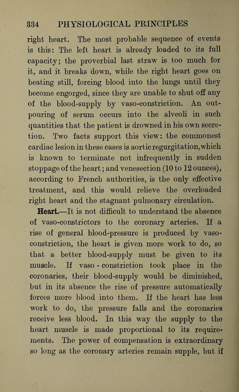 right heart. The most probable sequence of events is this: The left heart is already loaded to its full capacity; the proverbial last straw is too much for it, and it breaks down, while the right heart goes on beating still, forcing blood into the lungs until they become engorged, since they are unable to shut off any of the blood-supply by vaso-constriction. An out¬ pouring of serum occurs into the alveoli in such quantities that the patient is drowned in his own secre¬ tion. Two facts support this view: the commonest cardiac lesion in these cases is aortic regurgitation, which is known to terminate not infrequently in sudden stoppage of the heart; and venesection (10 to 12 ounces), according to French authorities, is the only effective treatment, and this would relieve the overloaded right heart and the stagnant pulmonary circulation. Heart.—It is not difficult to understand the absence of vaso-constrictors to the coronary arteries. If a rise of general blood-pressure is produced by vaso¬ constriction, the heart is given more work to do, so that a better blood-supply must be given to its muscle. If vaso - constriction took place in the coronaries, their blood-supply would be diminished, but in its absence the rise of pressure automatically forces more blood into them. If the heart has less work to do, the pressure falls and the coronaries receive less blood. In this way the supply to the heart muscle is made proportional to its require¬ ments. The power of compensation is extraordinary so long as the coronary arteries remain supple, but if