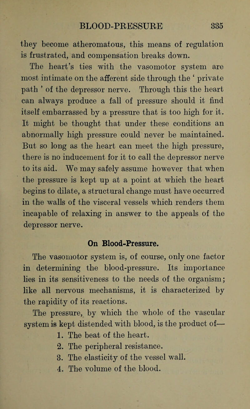 they become atheromatous, this means of regulation is frustrated, and compensation breaks down. The heart’s ties with the vasomotor system are most intimate on the afferent side through the ‘ private path ’ of the depressor nerve. Through this the heart can always produce a fall of pressure should it find itself embarrassed by a pressure that is too high for it. It might be thought that under these conditions an abnormally high pressure could never be maintained. But so long as the heart can meet the high pressure, there is no inducement for it to call the depressor nerve to its aid. We may safely assume however that when the pressure is kept up at a point at which the heart begins to dilate, a structural change must have occurred in the walls of the visceral vessels which renders them incapable of relaxing in answer to the appeals of the depressor nerve. On Blood-Pressure. The vasomotor system is, of course, only one factor in determining the blood-pressure. Its importance lies in its sensitiveness to the needs of the organism; like all nervous mechanisms, it is characterized by the rapidity of its reactions. The pressure, by which the whole of the vascular system is kept distended with blood, is the product of— 1. The beat of the heart. 2. The peripheral resistance. 3. The elasticity of the vessel wall. 4. The volume of the blood.