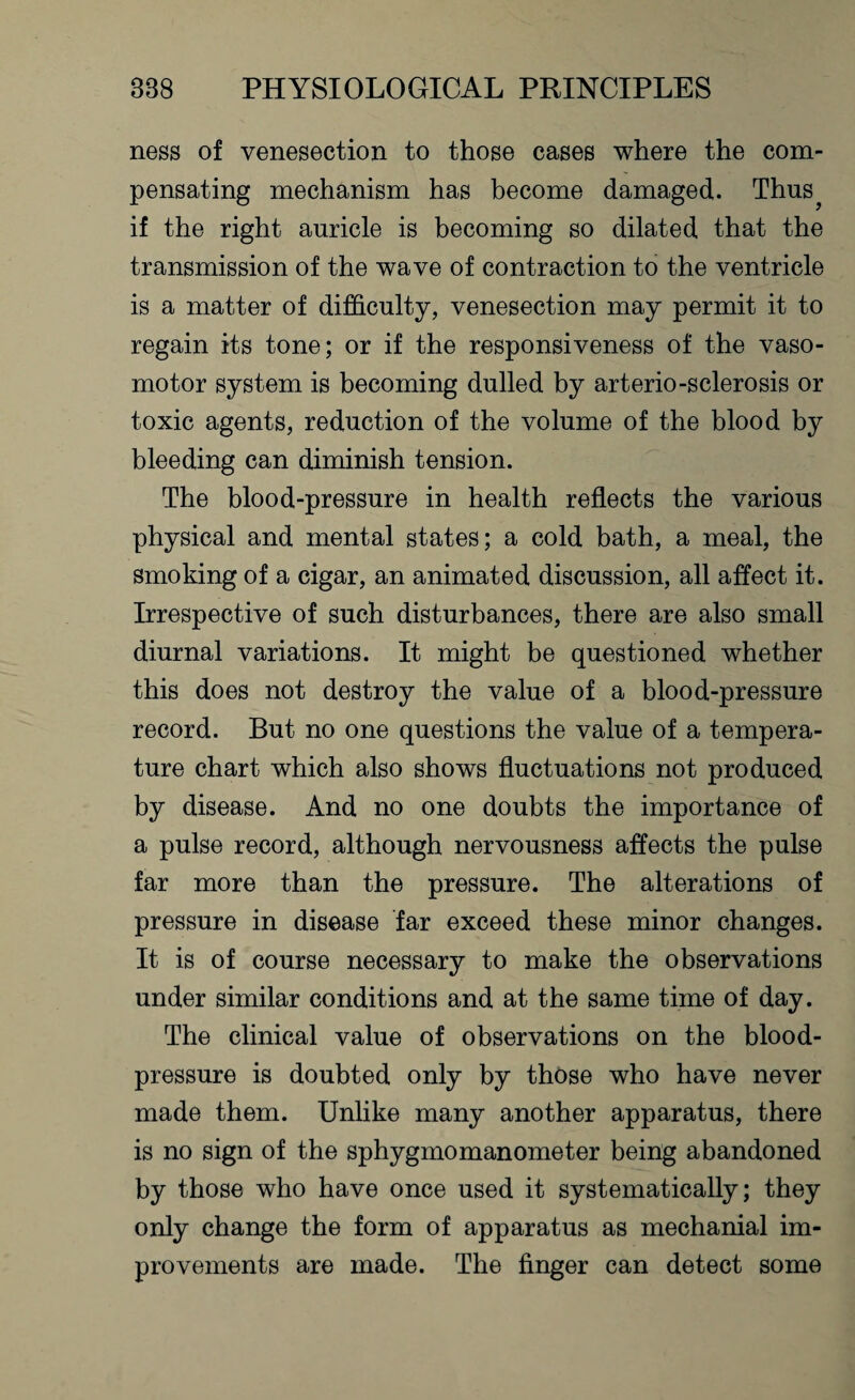 ness of venesection to those cases where the com¬ pensating mechanism has become damaged. Thus if the right auricle is becoming so dilated that the transmission of the wave of contraction to the ventricle is a matter of difficulty, venesection may permit it to regain its tone; or if the responsiveness of the vaso¬ motor system is becoming dulled by arterio-sclerosis or toxic agents, reduction of the volume of the blood by bleeding can diminish tension. The blood-pressure in health reflects the various physical and mental states; a cold bath, a meal, the smoking of a cigar, an animated discussion, all affect it. Irrespective of such disturbances, there are also small diurnal variations. It might be questioned whether this does not destroy the value of a blood-pressure record. But no one questions the value of a tempera¬ ture chart which also shows fluctuations not produced by disease. And no one doubts the importance of a pulse record, although nervousness affects the pulse far more than the pressure. The alterations of pressure in disease far exceed these minor changes. It is of course necessary to make the observations under similar conditions and at the same time of day. The clinical value of observations on the blood- pressure is doubted only by those who have never made them. Unlike many another apparatus, there is no sign of the sphygmomanometer being abandoned by those who have once used it systematically; they only change the form of apparatus as mechanial im¬ provements are made. The finger can detect some