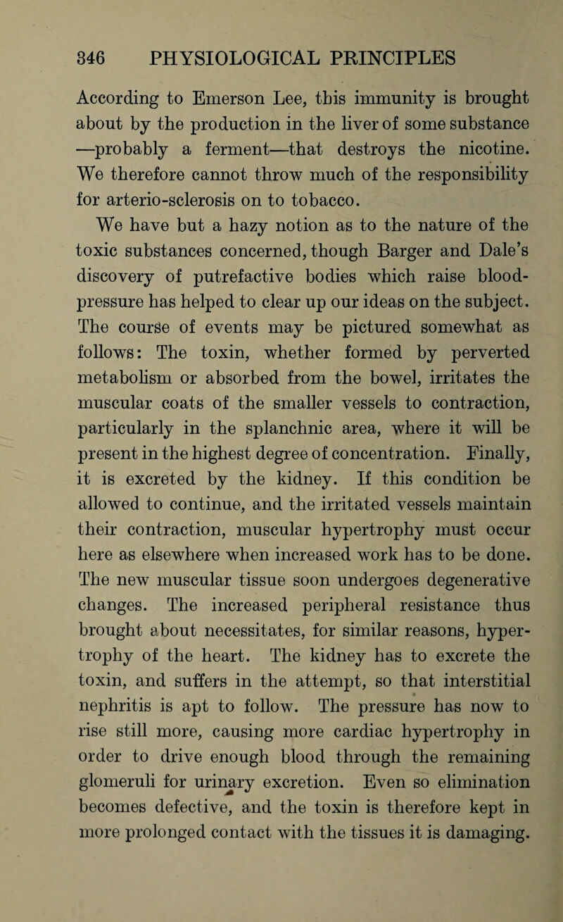 According to Emerson Lee, this immunity is brought about by the production in the liver of some substance —probably a ferment—that destroys the nicotine. We therefore cannot throw much of the responsibility for arterio-sclerosis on to tobacco. We have but a hazy notion as to the nature of the toxic substances concerned, though Barger and Dale’s discovery of putrefactive bodies which raise blood- pressure has helped to clear up our ideas on the subject. The course of events may be pictured somewhat as follows: The toxin, whether formed by perverted metabolism or absorbed from the bowel, irritates the muscular coats of the smaller vessels to contraction, particularly in the splanchnic area, where it will be present in the highest degree of concentration. Finally, it is excreted by the kidney. If this condition be allowed to continue, and the irritated vessels maintain their contraction, muscular hypertrophy must occur here as elsewhere when increased work has to be done. The new muscular tissue soon undergoes degenerative changes. The increased peripheral resistance thus brought about necessitates, for similar reasons, hyper¬ trophy of the heart. The kidney has to excrete the toxin, and suffers in the attempt, so that interstitial nephritis is apt to follow. The pressure has now to rise still more, causing more cardiac hypertrophy in order to drive enough blood through the remaining glomeruli for urinary excretion. Even so elimination becomes defective, and the toxin is therefore kept in more prolonged contact with the tissues it is damaging.